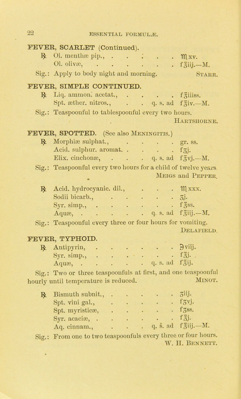 FEVER, SCARLET (Continued). 01. menthse pip., . 01. olivae, Sig.: Apply to body night and morning. IT! xv. fguj.-M. Starr. FEVER, SIMPLE CONTINUED. I£ Liq. ammon. acetat., .... f^iiiss. Spt. aether, nitros., . q. s. ad f|iv.—M. Sig.: Teaspoonful to tablespoonful every two hours. Hartshorne. FEVER, SPOTTED. (See also Meningitis. ) 1^ Morphke sulphat., .... gr. ss. Acid, sulphur, aromat f^j. Elix. ciuchonm, . . q. s. ad f^vj.—M. Sig.: Teaspoonful every two hours for a child of twelve years Meigs and Pepper. Acid, hydrocyanic, dil., . . . nixxx. Sodii bicarb., 3j. Syr. simp., f3ss. Aquae, q. s. ad fgiij.—M. Sig.: Teaspoonful every three or four hours for vomiting. Delafield. FEVER, TYPHOID. Antipyrin, B viij. Syr. simp., fgj- - Aquae, q. s. ad fgij. Sig.: Two or three teaspoonfuls at first, and one teaspoouful hourly until temperature is reduced. Minot. Sig.: Bismuth subnit., Spt. vini gal., Spt. myristicae, Syr. acaciae, . Aq. cinnam., • <?iij- • f^vj. . f^ss. • f Sj- q. s. ad fgiij.—M. From one to two teaspoonfuls every three or four hours. W. II. Bennett.