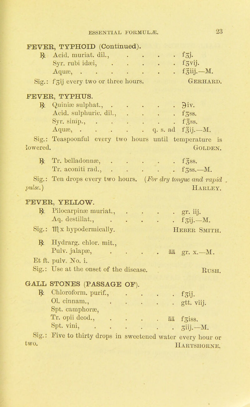 FEVER, TYPHOID (Continued). Acid, muriat. dil., Syr. rubi idsei. Aquae, Sig.: f3ij every two or three hours. fsj- f3vij. Gerhard. FEVER, TYPHUS. ]£. Quinhe sulphat., 9iv. Acid, sulphuric, dil., .... fgss. Syr. simp., f gss. Aquae, q. s. ad f 3 ij.—M. Sig.: Teaspoonful every two hours until temperature is lowered. Golden. !£. Tr. belladonnse, ..... f^ss. Tr. aconiti rad., f^ss.—M. Sig.: Ten drops every two hours. (For dry tongue and rapid }yulse.) Harley. FEVER, YELLOW. Pilocarpinse muriat., Aq. destillat., Sig.: TTLx hypodermically. Hydrarg. clilor. mit., Pulv. jalapse, Et ft. pulv. No. i. Sig.: Use at the onset of the disease. . gr. iij. • fSij.-M. IIeber Smith. aa gr. x.—M. Rush. GALL STONES (PASSAGE OF). Chloroform, purif., 01. einnam., Spt. cainphorse, Tr. opii deod., Spt. vini, • f3U- • gtt. viij. aa fgiss. • 3iij-—M. Sig.: two. hive to thirty drops in sweetened water every hour or IIartshorne.