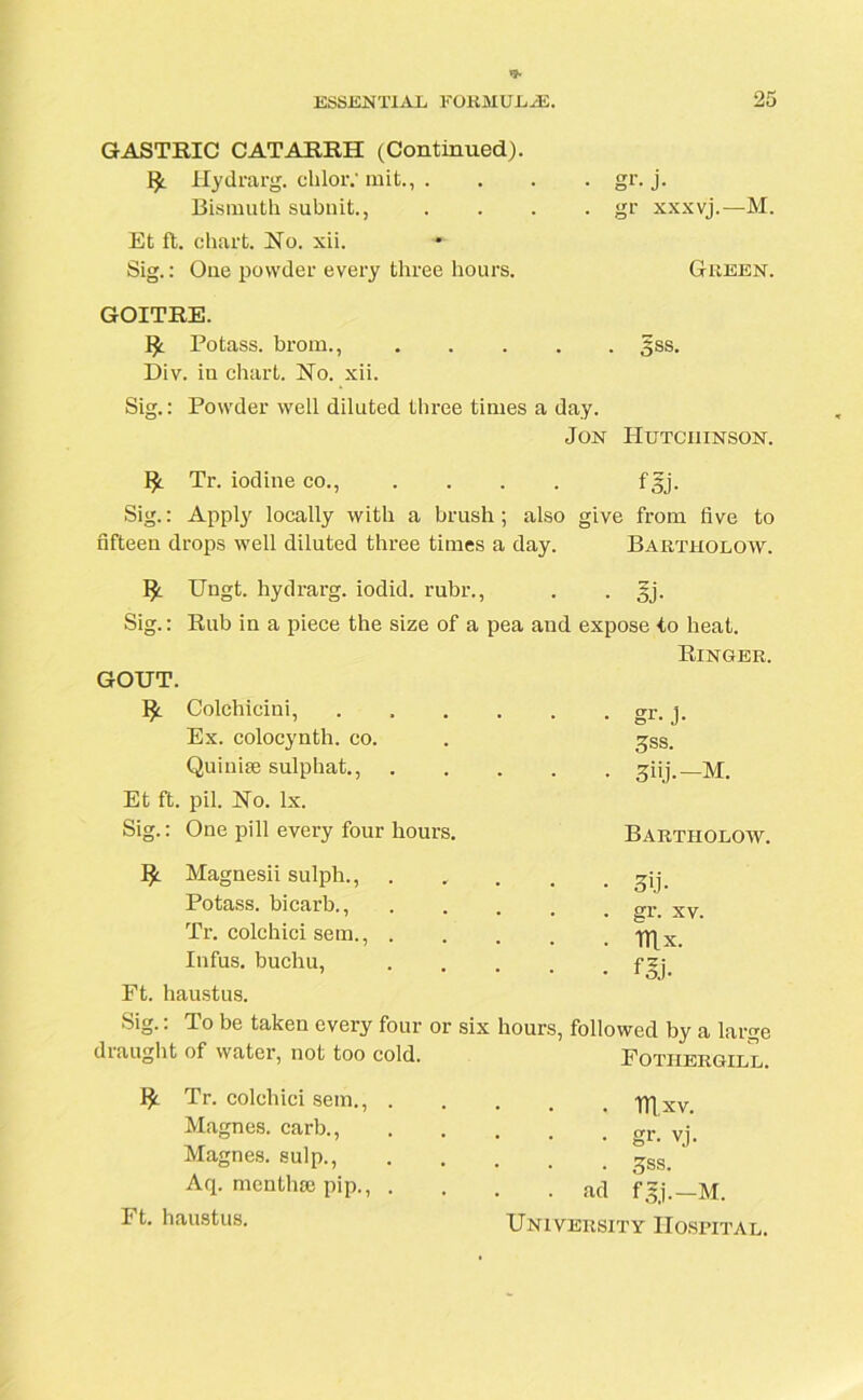 GASTRIC CATARRH (Continued). Hydrarg. cliloiV mit., .... gr. j. Bismuth subnit., . . . . gr xxxvj.—M. Et ft. chart. No. xii. •- Sig.: One powder every three hours. Green. GOITRE. Potass, brom., §ss. Div. iu chart. No. xii. Sig.: Powder well diluted three times a day. Jon Hutchinson. Tr. iodine co., .... fgj. Sig.: Apply locally with a brush; also give from five to fifteen drops well diluted three times a day. Baiitholow. Ungt. hydrarg. iodid. rubr., . . gj. Sig.: Rub in a piece the size of a pea aud expose to heat. Ringer. GOUT. Colchicini, Ex. colocynth. co. Quiuise sulphat., . Et ft. pil. No. lx. Sig.: One pill every four hours. IJ: Magnesii sulph., Potass, bicarb., Tr. colchici sem., . Infus. buchu, Ft. haustus. Sig.: To be taken every four or six draught of water, not too cold. • gr- j- 3ss. ■ 3iij.-M. Bartiiolow. • 3>j- . gr. xv. . Hlx. • • • fgj. hours, followed by a large Fotiiergill. ]£ Tr. colchici sem., Magnes. carb., Magnes. sulp., Aq. mcntha: pip., Ft. haustus. . mxv. • gr- vj. . gss. . ad fgj.— M. University Hospital.