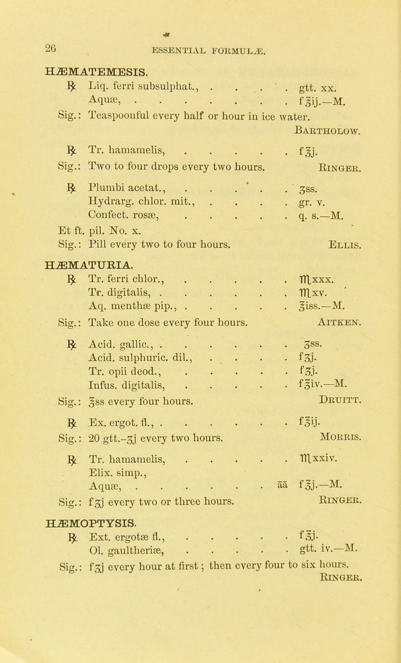 HEMATEMESIS. Liq. ferri subsulphat., .... gtt. xx. Aquaj, fgij.—M. Sig.: Teaspoonful every half or hour in ice water. Bartholow. ty. Tr. hamarnelis, .... Sig.: Two to four drops every two hours. Plumbi acetat., . . . ' . Hydrarg. chlor. mit., Confect, rosae, .... Et ft. pil. No. x. Sig.: Pill every two to four hours. • m Ringer. . 3ss. • gr- v. . q. s.—M. Ellis. HEMATURIA. !£. Tr. ferri chlor., Tr. digitalis, .... Aq. menthae pip., . Sig.: Take one dose every four hours. Acid, gallic., .... Acid, sulphuric, dil., Tr. opii deod., Infus. digitalis, Sig.: §ss every four hours. . TTLxxx. . mxv. ' . giss.—M. Aitken. . 3ss. • f3j- • f3j- . faiv.—M. Druitt. Ex. ergot, fl., . Sig.: 20 gtt.-gj every two hours. • fglj- Morris. ^ Tr. hamarnelis, Elix. simp., Aquae, .... Sig.: f 3j every two or three hours. . Tllxxiv. aa fgj.—M. Ringer. HEMOPTYSIS. Ext. ergotse fl., foj- 01. gaultlierise, gR- iv.—M. Sig.: f3j every hour at first; then every four to six hours. Ringer.