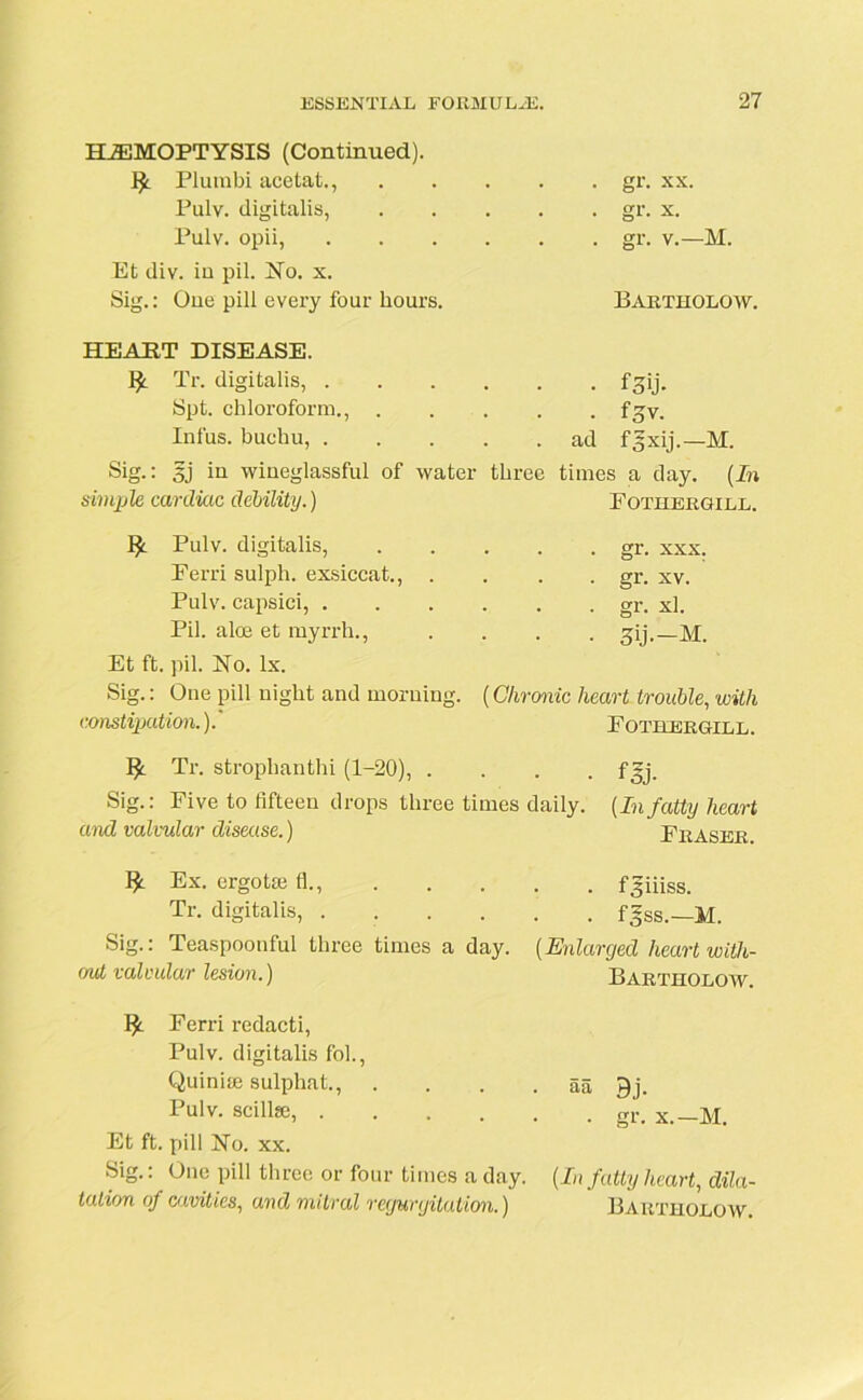 HEMOPTYSIS (Continued). !£. Plurabi acetat., Pulv. digitalis, Pulv. opii, Et div. iu pil. No. x. Sig.: One pill every four hours. . gr. xx. • gr- x. . gr. v.—M. Bartholow. HEART DISEASE. fy Tr. digitalis, fgij. Spt. chloroform., f^v. Infus. buchu, ad fgxij.—M. Sig.: sj iu wiueglassful of water three times a day. (In simple, cardiac debility.) Fothergill. Pulv. digitalis, Perri sulph. exsiccat., . Pulv. capsici, . Pil. aloe et myrrh., Et ft. pil. No. lx. Sig.: One pill night and morning. constipation.).' . gr. xxx. . gr. xv. . gr. xl. • 3ij.-M. (Chronic heart trouble, with Fothergill. Tr. strophanthi (1-20), .... fgj. Sig.: Five to fifteen drops three times daily. (Infatty heart and valvular disease.) Fraser. Ex. ergotse fl., Tr. digitalis, .... Sig.: Teaspoonful three times a day. end valvular lesion.) Ferri redacti, Pulv. digitalis fob, Quinise sulphat., Pulv. scillse, .... Et ft. pill No. xx. Sig.: One pill three or four times a day. (In fatty heart, dila- tation of cavities, and mitral regurgitation.) Bartholow. . f 3iiiss. . fgss.—M. (Enlarged heart with- Bartholow. aa 9j. . gr. x.—M.