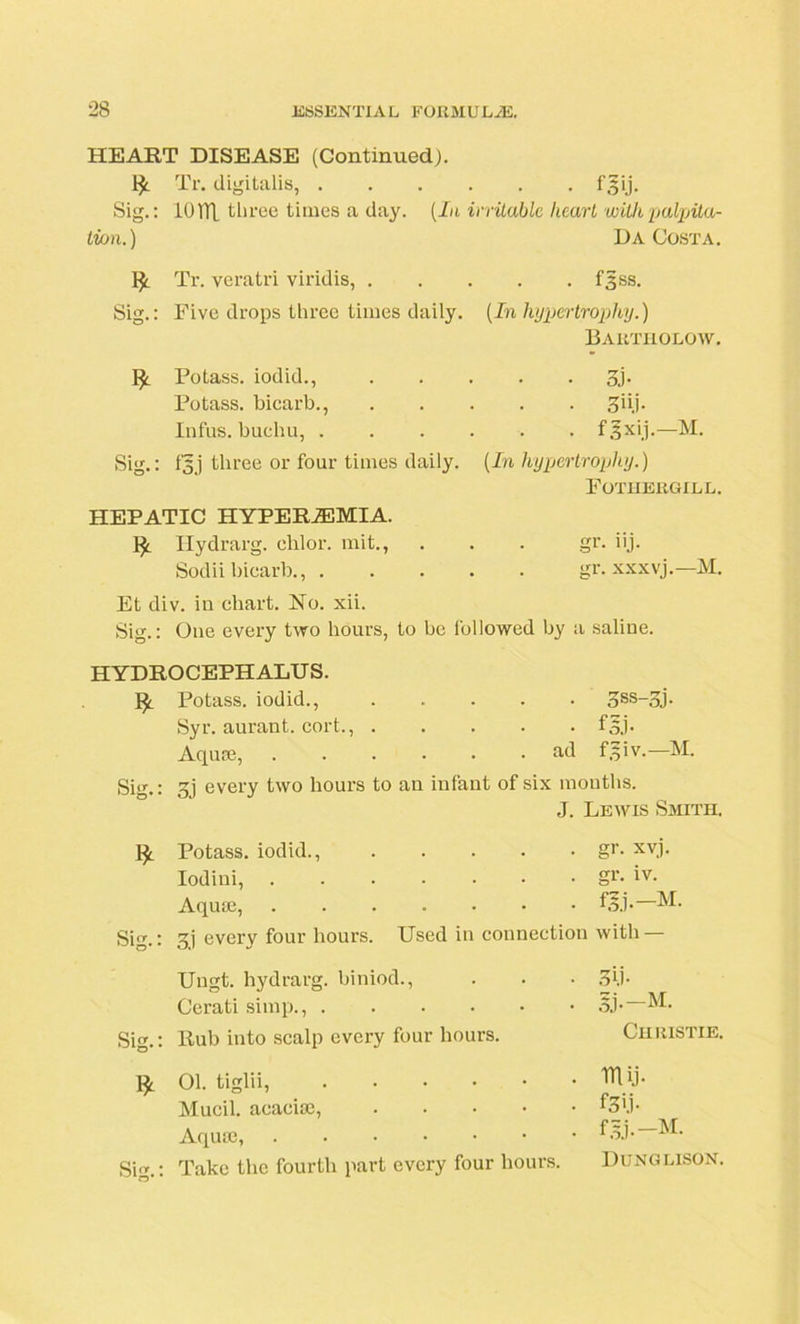 HEART DISEASE (Continued). IJt Tr. digitalis, Sig.: 101TL three times a day. (In irritable heart withpalpita- Ivon.) Da Costa. Tr. veratri viridis, f^ss. Sig.: Five drops three times daily. (In hypertrophy.) Bartholow. fy. Potass, iodid., 3j- Potass, bicarb., 3'ij. Infus. huchu, fgxij.—M. Sig.: i'5j three or four times daily. (In hypertrophy.) Fotuergill. HEPATIC HYPERJEMIA. Hydrarg. chlor. mit., gr. iij- Sodii bicarb., gr. xxxvj.—M. Et div. iu chart. No. xii. Sig.: One every two hours, to he followed by : i saline. HYDROCEPHALUS. !£. Potass, iodid., gSS-gj. Syr. aurant. cort., m- Aquse, ad fgiv.—M. Si.: gi every two hours to an infant of six months. J. Lewis Smith. Potass, iodid., gr. xvj. Iodini, gr. iv. Aquse, Sig.: 3) every four hours. Used in connection with — Ungt. hydrarg. biniod., 3U- Cerati simp., ij-—M. Sig.: Rub into scalp every four hours. Christie. 01. tiglii, rn u- Mucil. aeaeiae, . f.T.i- Aquse, f.U.-M. Sig.: Take the fourth part every four hours. Dunglison.