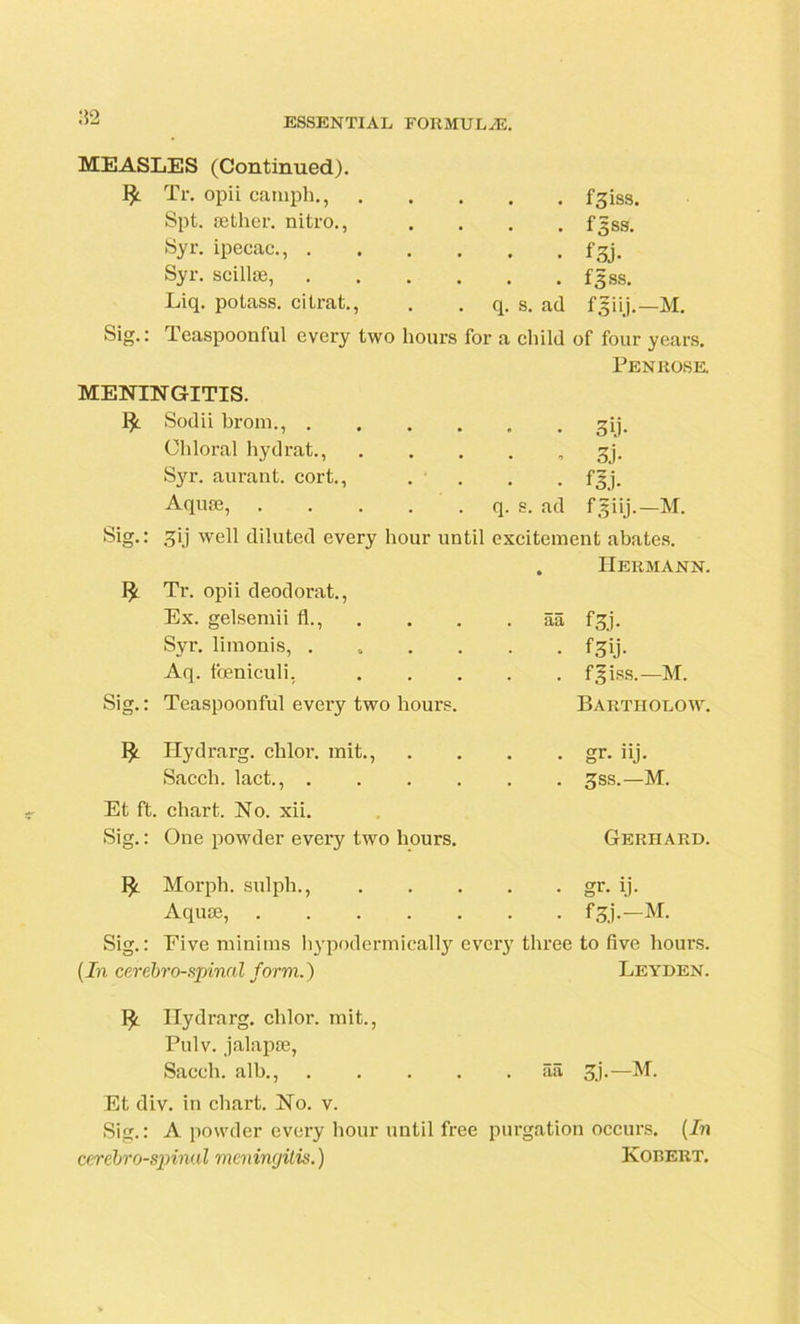 :!2 MEASLES (Continued). Tr. opii camph., fgiss. Spt. aether, nitro., .... fgss. Syr. ipecac., fgj. Syr. scillae, fgss. Liq. potass, citrat., . . q. s. ad fgiij.— M. Sig.: Teaspoonful every two hours for a child of four years. Penrose. MENINGITIS. I*. Sodii brom., ...... gij. Chloral hydrat., gj. Syr. aurant. cort., . . . .fgj. Aquae, q. s. ad fgiij.—M. Sig-: 3ij well diluted every hour until excitement abates. . Hermann. Tr. opii deodorat., Ex. gelsemii 11., Syr. limonis, . Aq. foeniculi, Sig.: Teaspoonful every two hours. Ilydrarg. chlor. mit., Saccli. lact., . . . . aa f 31. • f3ij. . f^iss.—M. Bartholow. • gr. iij. . gss.—M. Et ft. chart. No. xii. Sig.: One powder every two hours. Morph, sulpli., Aquae, . Gerhard. gr- ij- fa'-—M. Sig.: Eive miniins hypodermically every three to five hours. (In cerebrospinal form.) Leyden. Ilydrarg. chlor. mit., Pulv. jalapae, Saccli. alb., aa 3j.—M. Et div. in chart. No. v. Sig.: A powder every hour until free purgation occurs. (In cerebrospinal meningitis.) Kobert.