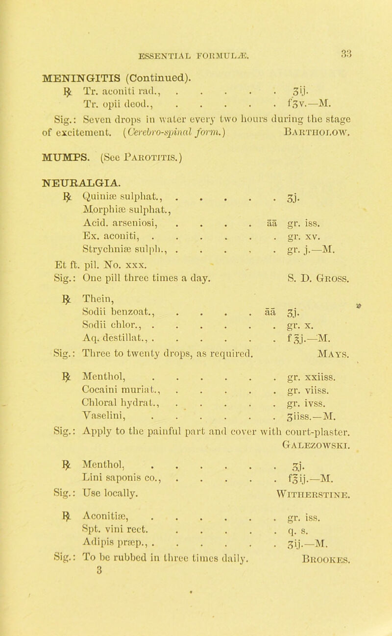 MENINGITIS (Continued). Tr. aconiti rad., .... Tr. opii deod., .... Sig.: Seven drops in water every two lion of excitement. (Cerebrospinal form.) MUMPS. (See Parotitis. ) NEURALGIA. Quiuiie sulphat., .... Morphine sulphat., Acid, arseniosi, .... Ex. aconiti, Strychnine sulph., .... Et ft. pil. No. xxx. Sig.: One pill three times a day. Thein, Sodii benzoat., .... Sodii ehlor., Aq. destillat., Sig.: Three to twenty drops, as required. Menthol, Cocaini muriat., .... Chloral hydra t., .... Yaselini, Sig.: Apply to the painful part and cover Menthol, Lini saponis co., Sig.: Use locally. fy Aconitine, Spt. vini rect. .... Adipis prssep., Sig.: To be rubbed in three times daily. 3 • 3U- . f,5v.—M. l's during the stage Bartholow. • 3j- aa gr. iss. . gr. xv. • gr- j-—■M. S. D. Gross. aa 3j. • gr- x. ■ fgj.-M. Mays. . gr. xxiiss. . gr. viiss. . gr. ivss. . giiss.—M. with court-plaster. Galezowski. • 3j« • fSlj.-M. WlTHERSTINE. . gr. iss. . q. S. • 3U-— M. Brookes.