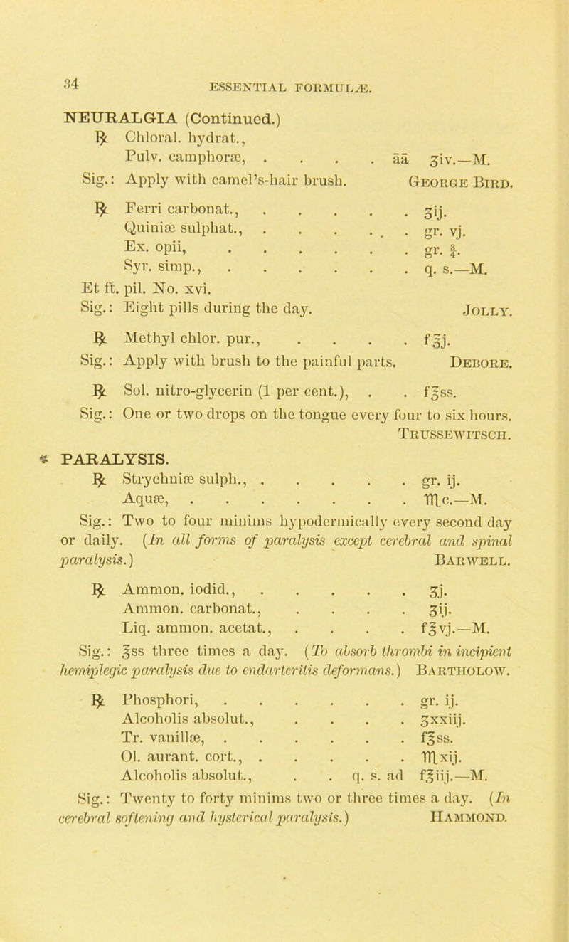 NEURALGIA (Continued.) Ify. Chloral, liydrat., Pulv. camphorse, . . aa 3iv.—M. Sig.: Apply with camel’s-hair brush. George Bird. Ferri carbonat., • 3U- Quinise sulphat., . . . , ■ . • gr. vj. Ex. opii, .... . . or. • • 4* Syr. simp., . . q. s.—M. Et ft. pil. No. xvi. Sig.: Eight pills during the day. Jolly. Methyl chlor. pur., • f 3j- Sig.: Apply with brush to the painful parts. Debore. 1^ Sol. nitro-glycerin (1 per cent.), . . f^ss. Sig.: Oue or two drops on the tongue every four to six hours. Trussewitsch. * PARALYSIS. !£. Strychnia} sulph., gr. ij. Aqufe, Tile.—M. Sig.: Two to four minims hypodermically every second day or daily. (In all forms of paralysis except cerebral and spinal paralysis.) Bar well. Ammon, iodid., Ammon, carbonat., Liq. ammon. acetat., 3j- 3(i- fSvj.—M. Sig.: §ss three times a daj-. (To absorb thrombi in incipient hemiplegic paralysis due to endarteritis deformans.) Bartiiolow. Phosphori, gr. ij. Alcoliolis absolut., .... gxxiij. Tr. vanillie, f,5ss. 01. aurant. cort., mx'j- Alcoholis absolut., . q. s. ad fjiij.—M. Sig.: Twenty to forty minims two or three times a day. (In cerebral softening and hysterical paralysis.) Hammond.