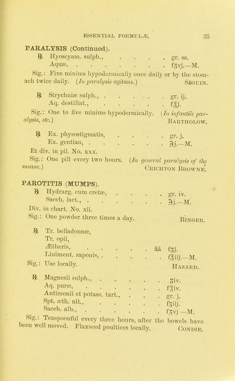 PARALYSIS (Continued). Ilyoscyam. sulph., .... gr. ss. Aquae, fgvj.—M. Sig.: Five minims hypodermically once daily or by the stom- ach twice daily. (Inparalysis agitans.) Strychnise sulph., .... Aq. destillat., .... Sig.: One to live minims hypodermically. alysis, etc.) Ex. physostigmatis, Ex. gentian, Et div. in pil. No. xxx. Sig.: One pill every two hours. (In general paralysis of the insane.) Crichton Browne*. Seguln. • gr. ij. • m- (In infantile par- Bartholow. • gr. j. • Bj.-M. PAROTITIS (MUMPS). Hydrarg. cum cretae, Sacch. lact., .... Div. in chart. No. xii. Sig.: One powder three times a day. gr. iv. Bj.-M. Ringer. Tr. belladonnae, Tr. opii, ^eris, aa Liniment, saponis, .... Sig.: Use locally. Magnesii sulph., Aq. pur®, .... Antimonii et potass, tart., Spt. seth. nit., Sacch. alb., .... Sig.: Teaspoonful every three hours, after the been well moved. Flaxseed poultices locally. f.?j. f^iij-—M. Hazard. 3iv. f 3 i v. gr- j. fgyj —M. bowels have CONDIE.