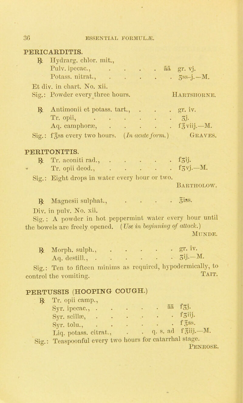 PERICARDITIS. Hydrarg. chlor. mit., Pulv. ipecac., Potass, nitrat., aa gr. vj. • 3ss-j.-M. Et div. in chart. No. xii. Sig.: Powder every three hours. Antimonii et potass, tart., Tr. opii, Aq. camphorse, .... Sig.: fgss every two hours. (In acute form. Hartshorne. • r- iv. • 3j- . f^viij.—M. ) Graves. PERITONITIS. Tr. aconiti rad., f-pj- Tr. opii deod., f3vj.—M. Sig.: Eight drops in water every hour or two. Bartholow. Magnesii sulphat., .... ^iss. Div. in pulv. No. xii. Sig. : A powder in hot peppermint water every hour until the bowels are freely opened. (Use in beginning of attack.) Miinde, Morph, sulph., gr- 1V- Aq. destill., 3'.P~M. Sig.: Ten to fifteen minims as required, hypodermically, to control the vomiting. Tait. PERTUSSIS (HOOPING COUGH.) Tr. opii camp., Syr. ipecac., . Syr. scillse, Syr. tolu., Liq. potass, citrat., Sig.: Teaspoonful every tw . . • aa f 3,1. • f3”j- • f.?ss. q. s. ad fgiij.—M. hours for catarrhal stage. Penrose.