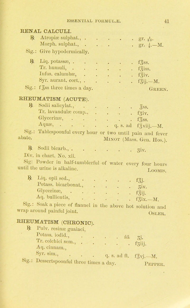 RENAL CALCULI. 1£ Atropi® sulphat., . Morph, sulphat., Sig.: Give hypodermically. A- gr. 4.—M. I£ Liq. potass®, . , . . fijss. Tr. humuli, . . . f^iss. Infus. calumb®, . f5iv. Syr. aurant. cort., . • • • fsij.-M. Sig.: f gss three times a day. Green. RHEUMATISM (ACUTE). 1J. Sodii salicylat., 5ss. Tr. lavandul® comp.. . Ppv. Glycerin®, . fsss. Aqu®, .... . q. s. ad fgviij.—M. Sig.: Tablespoonful every hour or two until pain and fever abate. Minot (Mass. Gen. IIos.). Sodii bicarb., . • 3iv. Div. in chart. No. xii. Sig. 1 owder in half-tumblerful of water every four hours until the urine is alkaline. Loomis. $ Sii Liq. opii sed., fjj Potass, bicarbonat., .... qiv Glycerin®, Aq. bullientis, f~'x _M- Soak a piece of flannel in the above hot solution and Oslek. wrap around painful joint. RHEUMATISM (CHRONIC). $ Pulv. resin® guaiaci, Potass, iodid., Tr. colchici sem., . Aq. cinnain., Syr. sim., Sig.. Dessertspoonful three times • clcl q. s. ad ft. a day. 3j- f3iij- fgvj.—M. Peepek.