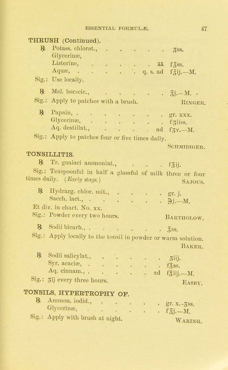 THRUSH (Continued). Potass, chlorat., 3ss. Glycerin®, Listerine, .... . aa f5ss. Aquae, . . . . q. s. ad foU-—M. Sig.: Use locally. Mel. boracic., . . M. . Sig.: Apply to patches with a brush. Ringer. I* Papain, gr. xxx. Glycerin®, .... . # f^iiss. Aq. destillat., ad f,5v.—M. Sig.: Apply to patches four or five times daily. SCIIMIDIGER. TONSILLITIS. Tr. guaiaci ammoniat., m t m- Sig.: Teaspoonful in half a glassful of milk three or four times daily. [Early stage.) S A.TO US. ^ Hydrarg. chlor. mit., .... gr. j. Sacch. lact., gj Et div. in chart. No. xx. Sig.. I owder every two hours. Bartholow. Sodii bicarb., sgs Sig.. Apply locally to the tonsil in powder or warm solution. Baker. Sodii salicylat., Syr. acacice, . Aq. cinnam., . Sig.: 3ij every three hours. TONSILS, HYPERTROPHY OF. Annnon. iodid., Glycerine, Sig.: Apply with brush at night. • 3iij. . f^ss. ad f,5 iij.—M. Easby. . gr. x.-3ss. Waring.