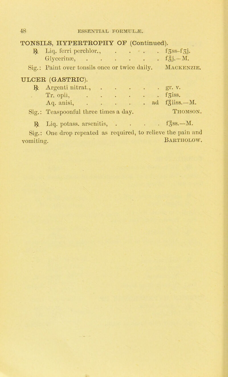 TONSILS, HYPERTROPHY OP (Continued). Liq. ferri perchlor., .... fgss-f.qj. Glycerin®, f§j.—M. Sig.: Paint over tonsils once or twice daily. Mackenzie. ULCER (GASTRIC). I* Argenti nitrat., Tr. opii, .... Aq. anisi, .... Sig.: Teaspoonful three times a day. Liq. potass, arsenitis, • gr. v. . f3iss. ad f^iiss.—M. Thomson. . fgss.—M. Sig.: One drop repeated as required, to relieve the pain and vomiting. Bartiiolow.