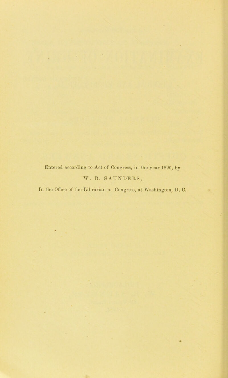 Entered according to Act of Congress, in the year 1890, by W. B. SAUNDERS, In the Office of the Librarian 01 Congress, at Washington, D. C.