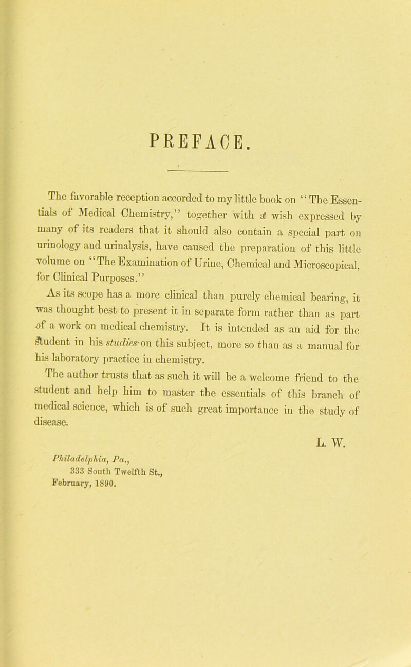 PREFACE. The favorable reception accorded to my little book on “The Essen- tials of Medical Chemistry,” together with t( wish expressed by many of its readers that it should also contain a special part on urinology and urinalysis, have caused the preparation of this little volume on “ The Examination of Urine, Chemical and Microscopical, for Clinical Purposes.” As its scope has a more clinical than purely chemical bearing, it was thought best to present it in separate form rather than as part of a work on medical chemistry. It is intended as an aid for the Student in his studies-on this subject, more so than as a manual for his laboratory practice in chemistry. The author trusts that as such it will be a welcome friend to the student and help him to master the essentials of this branch of medical science, which is of such great importance in the study of disease. L. W. Philadelphia, Pa., 333 South Twelfth St., February, 1890.