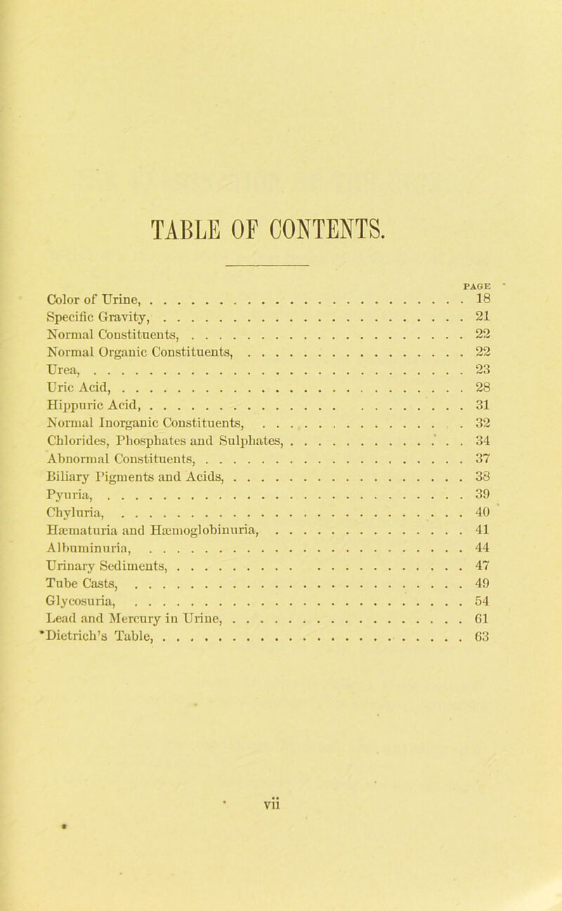 TABLE OF CONTENTS PAGE ' Color of Urine, 18 Specific Gravity, 21 Normal Constituents, 22 Normal Organic Constituents, 22 Urea, 23 Uric Acid, 28 Hippuric Acid, 31 Normal Inorganic Constituents, 32 Chlorides, Phosphates and Sulphates, . 34 Abnormal Constituents, 37 Biliary Pigments and Acids, 38 Pyuria, 39 Chyluria, 40 Hsematuria and Haemoglohinuria, 41 Albuminuria, 44 Urinary Sediments, 47 Tube Casts, 49 Glycosuria, 54 Lead and Mercury in Urine, 61 •Dietrich’s Table, 63