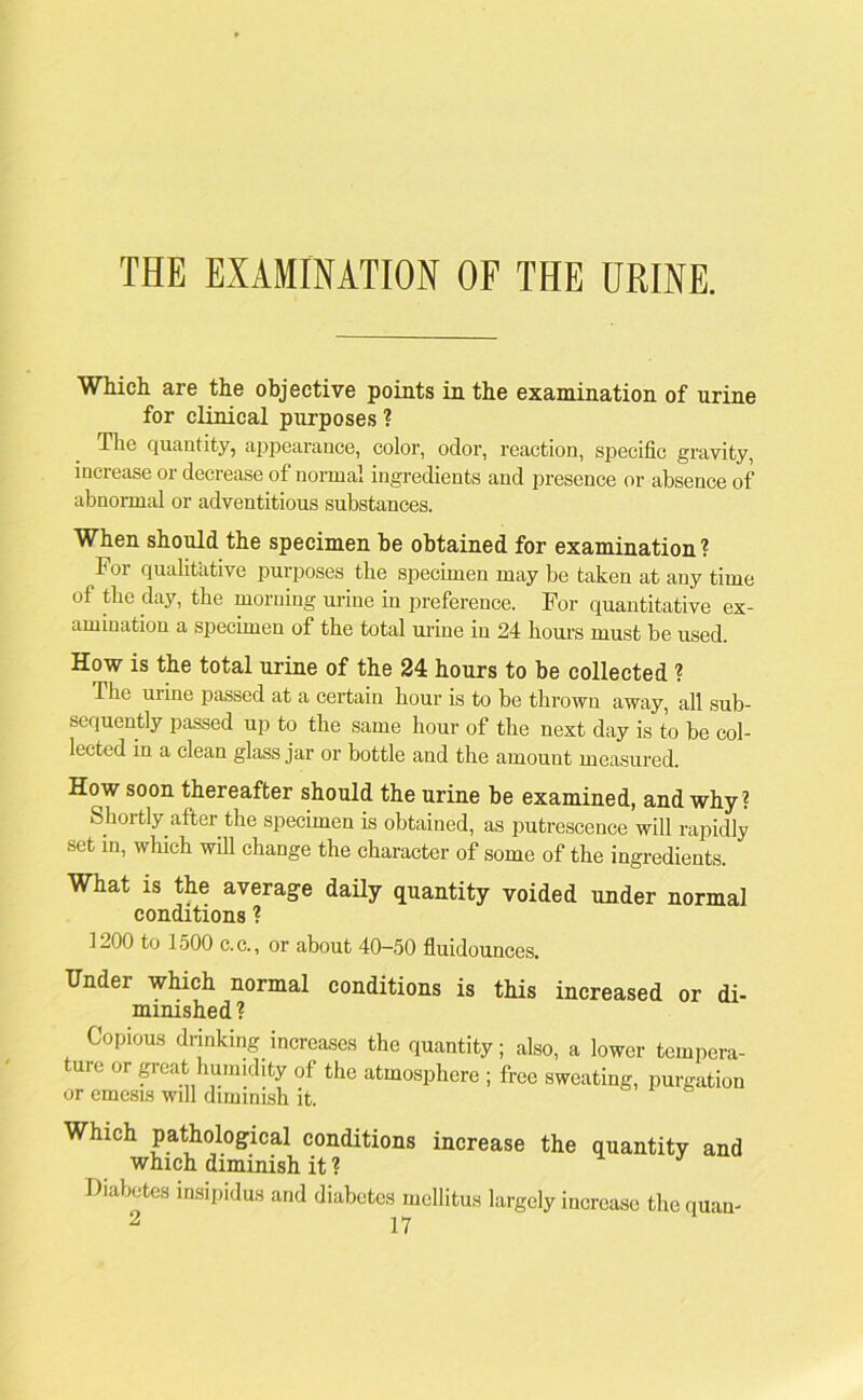 THE EXAMINATION OF THE URINE. Which are the objective points in the examination of urine for clinical purposes ? Tlio quantity, appearance, color, odor, reaction, specific gravity, increase or decrease of normal ingredients and presence or absence of abnormal or adventitious substances. When should the specimen be obtained for examination ? for qualitative purposes the specimen may be taken at any time of the day, the morning urine in preference. For quantitative ex- amination a specimen of the total urine in 24 hours must be used. How is the total urine of the 24 hours to be collected ? The urine passed at a certain hour is to be thrown away, all sub- sequently passed up to the same hour of the next day is to be col- lected in a clean glass jar or bottle and the amount measured. How soon thereafter should the urine be examined, and why? Shoitly after the specimen is obtained, as putrescence will rapidly set in, which will change the character of some of the ingredients. What is the average daily quantity voided under normal conditions ? 1200 to 1500 c.c., or about 40—50 fluidounces. Under which normal conditions is this increased or di- minished? Copious drinking increases the quantity; also, a lower tempera- ture or great humidity of the atmosphere ; free sweating, purgation or emesis will diminish it. Which pathological conditions increase the quantity and which diminish it ? J Diabetes insipidus and diabetes mellitus largely increase the quan-