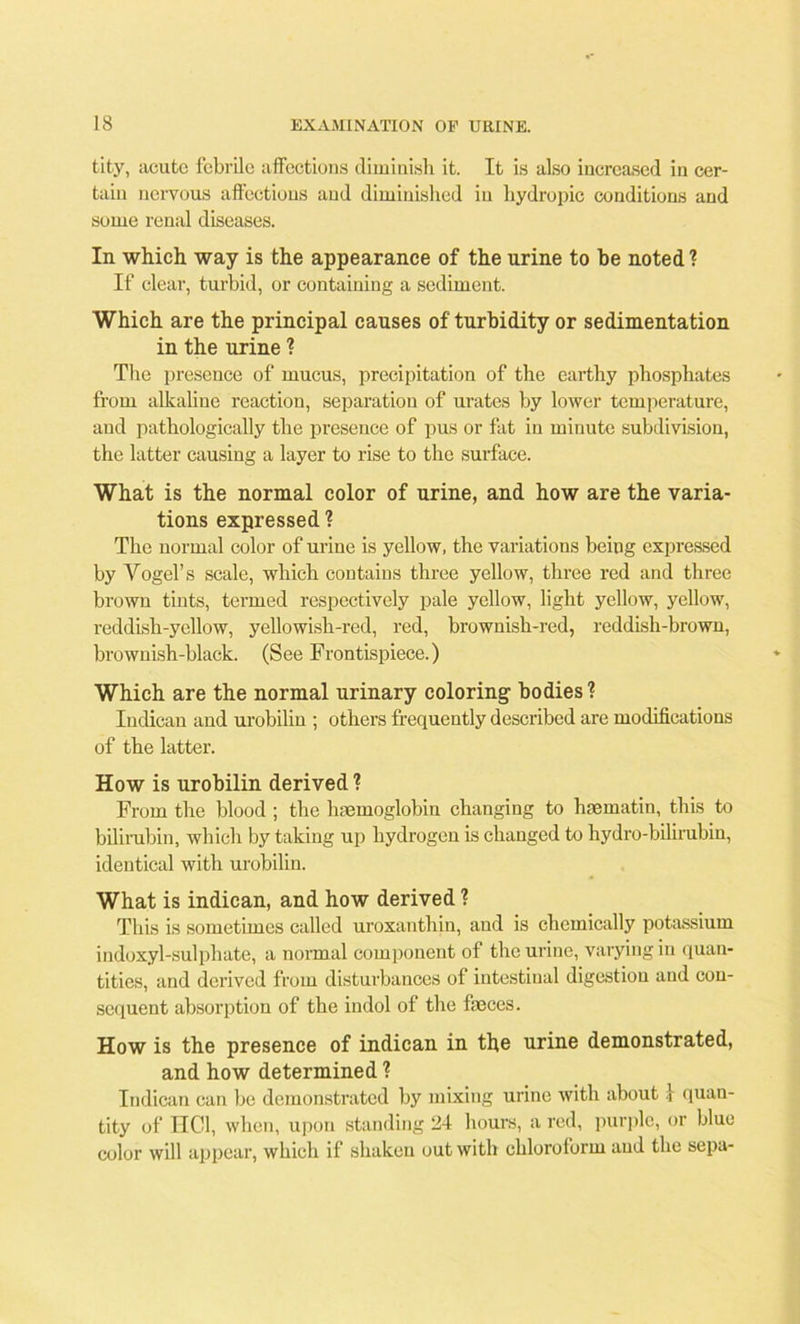 tity, acute febrile affections diminish it. It is also increased in cer- tain nervous affections and diminished in hydropic conditions and some renal diseases. In which way is the appearance of the urine to he noted? If clear, turbid, or containing a sediment. Which are the principal causes of turbidity or sedimentation in the urine ? The presence of mucus, precipitation of the earthy phosphates from alkaline reaction, separation of urates by lower temperature, and pathologically the presence of pus or fat in minute subdivision, the latter causing a layer to rise to the surface. What is the normal color of urine, and how are the varia- tions expressed ? The normal color of urine is yellow, the variations being expressed by Yogel’s scale, which contains three yellow, three red and three brown tints, termed respectively pale yellow, light yellow, yellow, reddish-yellow, yellowish-red, red, brownish-red, reddish-brown, brownish-black. (See Frontispiece.) Which are the normal urinary coloring- bodies? Indican and urobilin ; others frequently described are modifications of the latter. How is urobilin derived ? From the blood ; the haemoglobin changing to haematin, this to bilirubin, which by taking up hydrogen is changed to hydro-bilirubin, identical with urobilin. What is indican, and how derived ? This is sometimes called uroxanthin, and is chemically potassium indoxyl-sulphate, a normal component of the urine, varying in quan- tities, and derived from disturbances of intestinal digestion and con- sequent absorption of the indol of the faeces. How is the presence of indican in the urine demonstrated, and how determined ? Indican can be demonstrated by mixing urine with about 1 quan- tity of IIC1, when, upon standing 24 hours, a red, purple, or blue color will appear, which if shaken out with chloroform and the sepa-