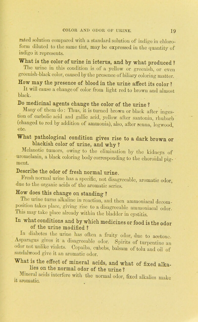 rated solution compared with a standard solution of indigo in chloro- form diluted to the same tint, may be expressed iu the quantity of indigo it represents. What is the color of urine in icterus, and by what produced ? The urine iu this condition is of a yellow or greenish, or even greenish-black color, caused by the presence of biliary coloring matter. How may the presence of blood in the urine affect its color ? It will cause a change of color from light red to brown and almost black. Do medicinal agents change the color of the urine ? Many of them do : Thus, it is turned brown or black after inges- tion of carbolic acid and gallic acid, yellow after santonin, rhubarb (changed to red by addition of ammonia), also, after senna, logwood, etc. What pathological condition gives rise to a dark brown or blackish color of urine, and why ? Melanotic tumors, owing to the elimination by the kidneys of uromelamn, a black coloring body corresponding to the choroidal pig- ■ ment. 6 Describe the odor of fresh normal urine. Fresh normal urine has a specific, not disagreeable, aromatic odor, due to the organic acids of the aromatic series. How does this change on standing ? The mine turns alkaline in reaction, and then ammoniacal decom- position takes place, giving rise to a disagreeable ammoniacal odor. This may take place already within the bladder in cystitis. In what conditions and by which medicines or food is the odor of the urine modified ? In diabetes the urine has often a fruity odor, due to acetone. Asparagus gives it a disagreeable odor. Spirits of turpentine an odor not unlike violets. Copaiba, cubebs, balsam of tolu and oil of sandalwood give it an aromatic odor. What is the effect of mineral acids, and what of fixed alka- lies on the normal odor of the urine ? Mineral acids interfere with the normal odor, fixed alkalies make it mxmuitir*.