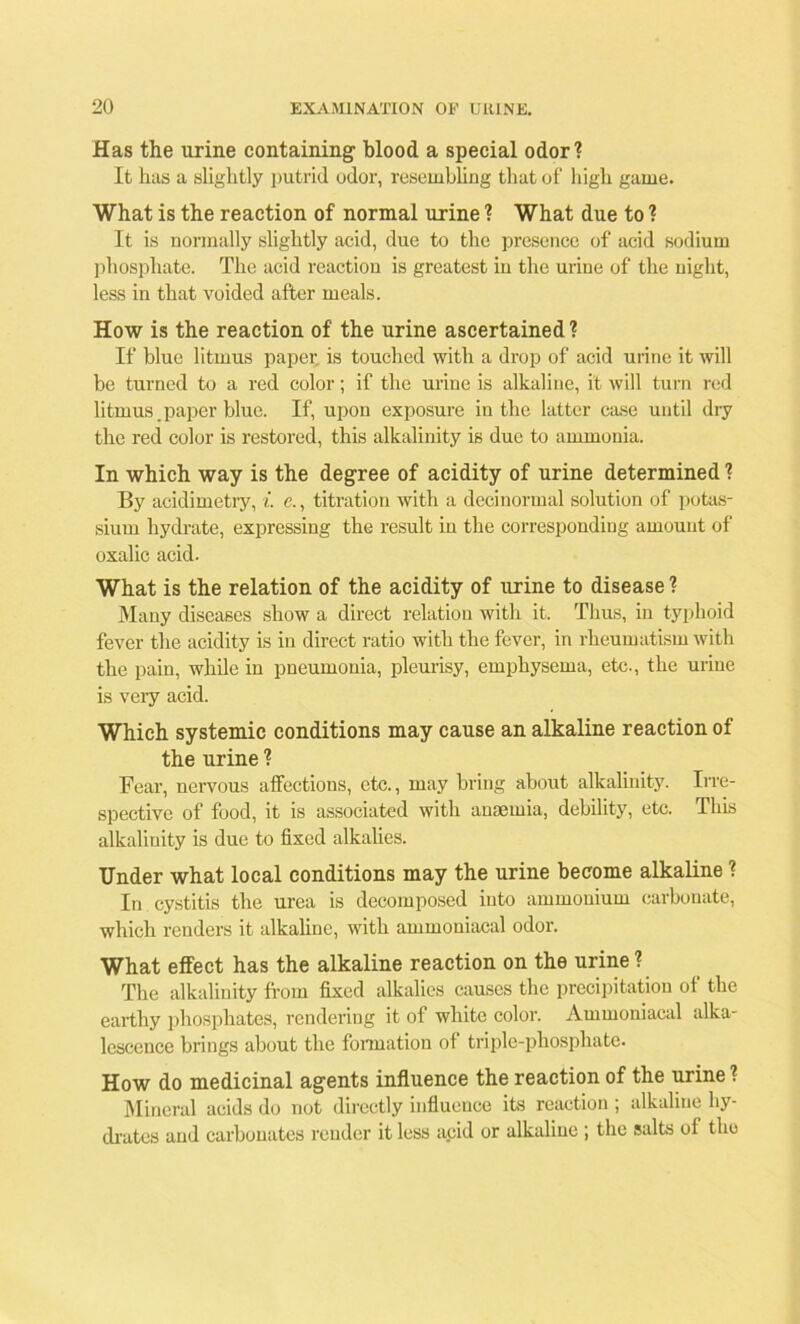 Has the urine containing1 blood a special odor? It has a slightly putrid odor, resembling that of high game. What is the reaction of normal urine ? What due to ? It is normally slightly acid, due to the presence of acid sodium phosphate. The acid reaction is greatest in the urine of the night, less in that voided after meals. How is the reaction of the urine ascertained ? If blue litmus paper is touched with a drop of acid urine it will be turned to a red color; if the urine is alkaline, it will turn red litmus.paper blue. If, upon exposure in the latter case until dry the red color is restored, this alkalinity is due to ammonia. In which way is the degree of acidity of urine determined ? By acidimetry, i. e., titration with a decinormal solution of potas- sium hydrate, expressing the result in the corresponding amount of oxalic acid. What is the relation of the acidity of urine to disease ? Many diseases show a direct relation with it. Thus, in typhoid fever the acidity is in direct ratio with the fever, in rheumatism with the pain, while in pneumonia, pleurisy, emphysema, etc., the urine is very acid. Which systemic conditions may cause an alkaline reaction of the urine ? Fear, nervous affections, etc., may bring about alkalinity. Irre- spective of food, it is associated with anaemia, debility, etc. This alkalinity is due to fixed alkalies. Under what local conditions may the urine become alkaline ? In cystitis the urea is decomposed into ammonium carbonate, which renders it alkahnc, with ammoniacal odor. What effect has the alkaline reaction on the urine ? The alkalinity from fixed alkalies causes the precipitation of the earthy phosphates, rendering it of white color. Ammoniacal alka- lescence brings about the formation of triple-phosphate. How do medicinal agents influence the reaction of the urine ? Mineral acids do not directly influence its reaction ; alkaline hy- drates and carbonates render it less acid or alkaline ; the salts of the
