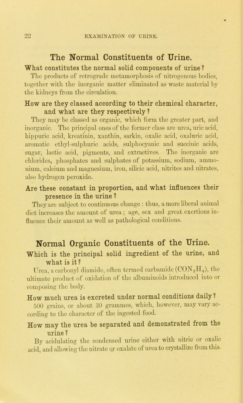 The Normal Constituents of Urine. What constitutes the normal solid components of urine ? The products of retrograde metamorphosis of nitrogenous bodies, together with the inorganic matter eliminated as waste material by the kidneys from the circulation. How are they classed according1 to their chemical character, and what are they respectively ? They may be classed as organic, which form the greater part, and inorganic. The principal ones of the former class are urea, uric acid, hippuric acid, kreatinin, xanthin, sarkin, oxalic acid, oxaluric acid, aromatic ethyl-sulphuric acids, sulphocyanic and succinic acids, sugar, lactic acid, pigments, and extractives. The inorganic are chlorides, phosphates and sulphates of potassium, sodium, ammo- nium, calcium and magnesium, iron, silicic acid, nitrites and nitrates, also hydrogen peroxide. Are these constant in proportion, and what influences their presence in the urine ? They are subject to continuous change : thus, a more liberal animal diet increases the amount of urea ; age, sex and great exertions in- fluence their amount as well as pathological conditions. Normal Organic Constituents of the Urine. Which is the principal solid ingredient of the urine, and what is it ? Urea, a carbonyl diamide, often termed carbamide (CON2II4), the ultimate product of oxidation of the albuminoids introduced into or composing the body. How much urea is excreted under normal conditions daily ? 500 grains, or about 30 grammes, which, however, may vary ac- cording to the character of the ingested food. How may the urea be separated and demonstrated from the urine ? By acidulating the condensed urine either with nitric or oxalic acid, and allowing the nitrate or oxalate of urea to crystallize from this.