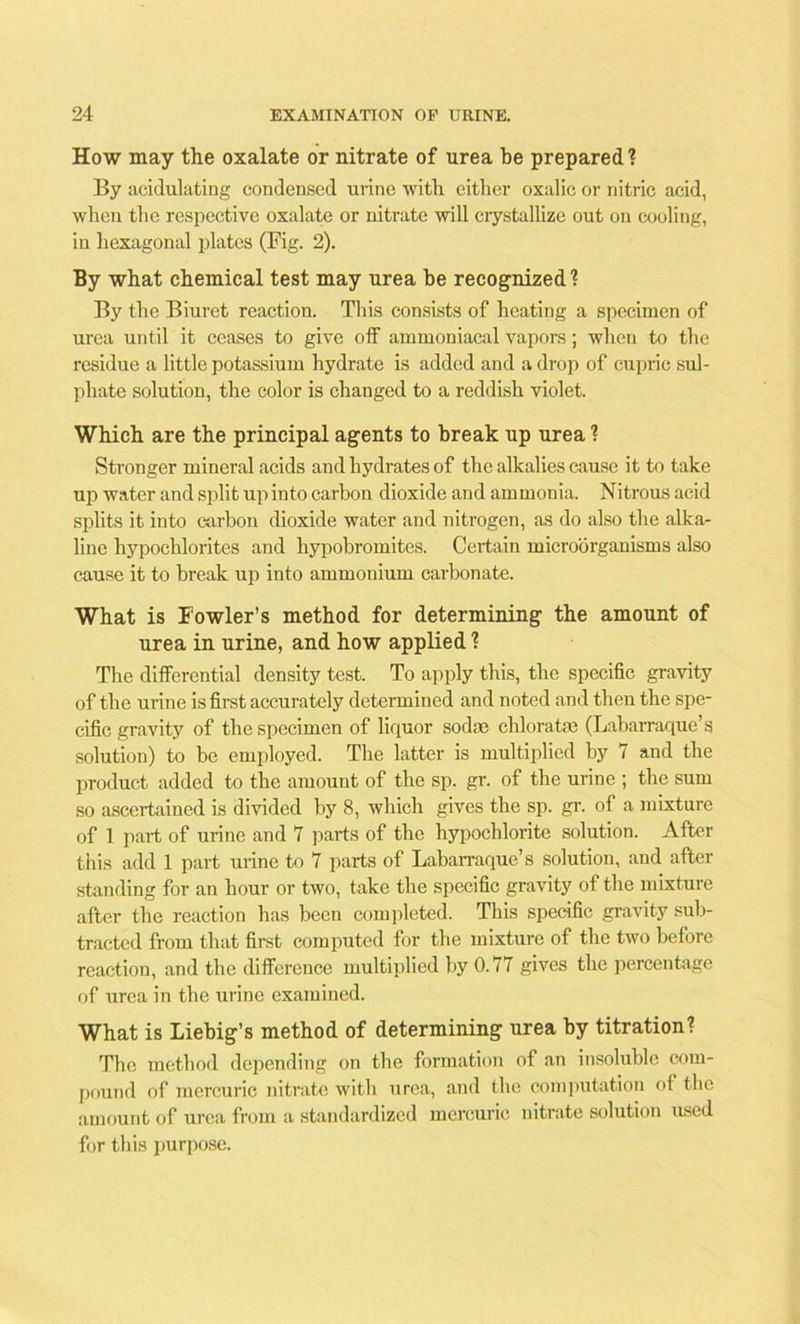 How may the oxalate or nitrate of urea be prepared? By acidulating condensed urine with either oxalic or nitric acid, when the respective oxalate or nitrate will crystallize out on cooling, in hexagonal plates (Fig. 2). By what chemical test may urea be recognized? By the Biuret reaction. This consists of heating a specimen of urea until it ceases to give off ammoniacal vapors; when to the residue a little potassium hydrate is added and a drop of cupric sul- phate solution, the color is changed to a reddish violet. Which are the principal agents to break up urea ? Stronger mineral acids and hydrates of the alkalies cause it to take up water and split up into carbon dioxide and ammonia. Nitrous acid splits it into carbon dioxide water and nitrogen, as do also the alka- line hypochlorites and hypobromites. Certain microorganisms also cause it to break up into ammonium carbonate. What is Fowler’s method for determining the amount of urea in urine, and how applied ? The differential density test. To apply this, the specific gravity of the urine is first accurately determined and noted and then the spe- cific gravity of the specimen of liquor sodas chloratae (Labarraque’s solution) to be employed. The latter is multiplied by 7 and the product added to the amount of the sp. gr. of the urine ; the sum so ascertained is divided by 8, which gives the sp. gr. of a mixture of 1 part of urine and 7 parts of the hypochlorite solution. After this add 1 part urine to 7 parts of Labarraque’s solution, and after standing for an hour or two, take the specific gravity of the mixture after the reaction has been completed. This specific gravity sub- tracted from that first computed for the mixture of the two before reaction, and the difference multiplied by 0.77 gives the percentage of urea in the urine examined. What is Liebig’s method of determining urea by titration? The method depending on the formation of an insoluble com- pound of mercuric nitrate with urea, and the computation of the amount of urea from a standardized mercuric nitrate solution used for this purpose.