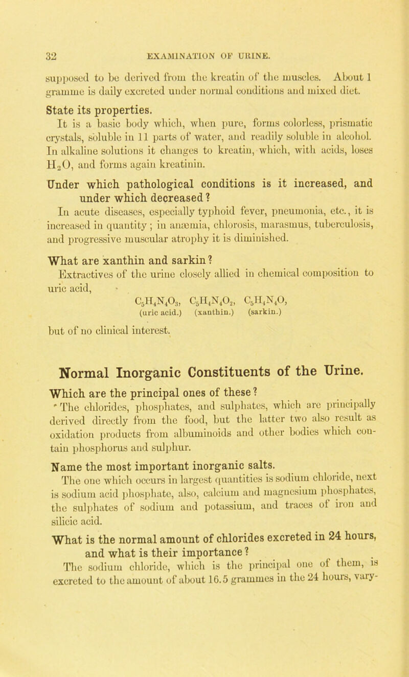 supposed to be derived from the kreatin of the muscles. About 1 gramme is daily excreted under normal conditions and mixed diet. State its properties. It is a basic body which, when pure, forms colorless, prismatic crystals, soluble in 11 parts of water, and readily soluble in alcohol. In alkaline solutions it changes to kreatin, which, with acids, loses tl20, and forms again kreatinin. Under which pathological conditions is it increased, and under which decreased ? In acute diseases, especially typhoid fever, pneumonia, etc., it is increased in quantity; in anaemia, chlorosis, marasmus, tuberculosis, and progressive muscular atrophy it is diminished. What are xanthin and sarkin ? Extractives of the urine closely allied in chemical composition to uric acid, c5h4na, c5h4n4o„ c5h4n4o, (uric acid.) (xanthin.) (sarkin.) but of no clinical interest. Normal Inorganic Constituents of the Urine. Which are the principal ones of these 1 * The chlorides, phosphates, and sulphates, which are principally derived directly from the food, but the latter two also result as oxidation products from albuminoids and other bodies which con- tain phosphorus and sulphur. Name the most important inorganic salts. The one which occurs in largest quantities is sodium chloride, next is sodium acid phosphate, also, calcium and magnesium phosphates, the sulphates of sodium and potassium, and traces ol iron and silicic acid. What is the normal amount of chlorides excreted in 24 hours, and what is their importance ? The sodium chloride, which is the principal one of them, is excreted to the amount of about 16.5 grammes in the 24 hours, vary-