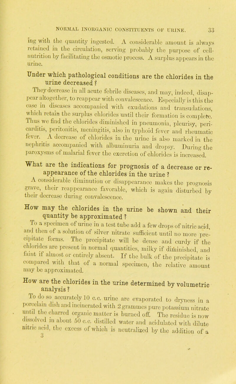 ing with the quantity ingested. A considerable amount is always letained in tlie circulation, serving probably the purpose of cell- nutrition by facilitating the osmotic process. A surplus appears in the urine. Under which pathological conditions are the chlorides in the urine decreased'? They decrease in all acute febrile diseases, and may, indeed, disap- pear altogether, to reappear with convalescence. Especially is this the case in diseases accompanied with exudations and transudations, uhicli letain the surplus chlorides until their formation is complete. Thus we find the chlorides diminished in pneumonia, pleurisy, peri- caulitis, peritonitis, meningitis, also in typhoid fever and rheumatic fever. A decrease of chlorides in the urine is also marked in the nephritis accompanied with albuminuria and dropsy. During the paroxysms of malarial fever the excretion of chlorides is increased. What are the indications for prognosis of a decrease or re- appearance of the chlorides in the urine ? A considerable diminution or disappearance makes the prognosis grave, their reappearance favorable, which is again disturbed by their decrease during convalescence. How may the chlorides in the urine be shown and their quantity be approximated ? To a specimen of urine in a test tube add a few drops of nitric acid, and then of a solution of silver nitrate sufficient until no more pre- cipitate forms. The precipitate will be dense and curdy if the chlorides are present in normal quantities, milky if diminished, and lamt if almost or entirely absent. If the bulk of the precipitate is compared with that of a normal specimen, the relative amount may be approximated. How are the chlorides in the urine determined by volumetric analysis ? To do so accurately 10 c.c. urine are evaporated to dryness in a porcelain dish and incinerated with 2 grammes pure potassium nitrate until the charred organic matter is burned off. The residue is now dissolved m about 50 c.c. distilled water and acidulated with dilute nitric acid, the excess of which is neutralized by the addition of a