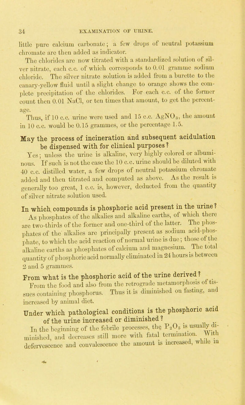 little pure caleium carbonate; a few drops of neutral potassium chromate are then added as indicator. The chlorides are now titrated with a standardized solution of sil- ver nitrate, eachc.c. of which corresponds to 0.01 gramme sodium chloride. The silver nitrate solution is added from a burette to the canary-yellow fluid until a slight change to orange shows the com- plete precipitation of the chlorides. For each c.c. of the former count then 0.01 NaCl, or ten times that amount, to get the percent- age. Thus, if 10 c.c. urine were used and 15 c.c. AgN03, the amount in 10 c.c. would be 0.15 grammes, or the percentage 1.5. May the process of incineration and subsequent acidulation be dispensed with for clinical purposes'? Yes; unless the urine is alkaline, very highly colored or albumi- nous. If such is not the case the 10 c.c. urine should be diluted with 40 c.c. distilled water, a few drops of neutral potassium chromate added and then titrated and computed as above. As the result is generally too great, 1 c.c. is, however, deducted from the quantity of silver nitrate solution used. In which compounds is phosphoric acid present in the urine ? As phosphates of the alkalies and alkaline earths, of which there are two-thirds of the former and one-third of the latter. The phos- phates of the alkalies are principally present as sodium acid-phos- phate, to which the acid reaction of normal urine is due; those of the alkaline earths as phosphates of calcium and magnesium. The total quantity of phosphoric acid normally eliminated in 24 hours is between 2 and 5 grammes. From what is the phosphoric acid of the urine derived ? From the food and also from the retrograde metamorphosis of tis- sues containing phosphorus. Thus it is diminished on fasting, and increased by animal diet. Under which pathological conditions is the phosphoric acid of the urine increased or diminished 1 In the beginning of the febrile processes, the P205 is usually di- minished, and decreases still more with fatal termination. With defervescence and convalescence the amount is increased, win e in