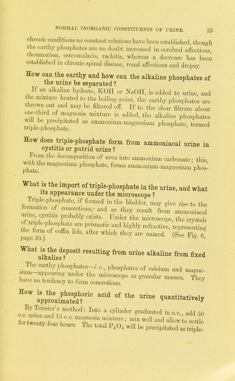 chronic conditions no constant relations have been established, though the earthy phosphates are no doubt increased in cerebral affections, rheumatism, osteomalacia, rachitis, whereas a decrease has been established in chronic spinal disease, renal affections and dropsy. How can the earthy and how can the alkaline phosphates of the urine be separated ? If an alkaline hydrate, KOII or NaOH, is added to urine, and the mixture heated to the boiling-point, the earthy phosphates are thrown out and may be filtered off. If to the clear filtrate about one-thu-d of magnesia mixture is added, the alkaline phosphates wi be precipitated as ammonium-magnesium phosphate, termed triple-phosphate. How does triple-phosphate form from ammoniacal urine in cystitis or putrid urine ? From the decomposition of urea into ammonium carbonate- this witluhemagnesmm phosphate, forms ammonium-magnesium phos- What is the import of triple-phosphate in the urine, and what its appearance under the microscope ? foMimf}of1,hafc°’ ^ fomed1inthe ladder, may give rise to the luimation of concretions,- and as they result from ammoniacal unne, cystitis probably exists. Under the microscope, the m-yltah of triple-phosphate are prismatic and highly refractive, representing foim ol coffin hds, after which they are named. (See Fig 6 page 30.) v u’ What aftattes ?P°Sit resultin§' froni urine alkaline from fixed ^a^hy phones-,,, phosphates of calcium and magne- have noEenl to W tZST “ ^ How acid of the ™ *“*<w o ', a d L ac- magncsia mixture; mix well and allow to settle lor h„ure. The W r.O. will he „reeipito