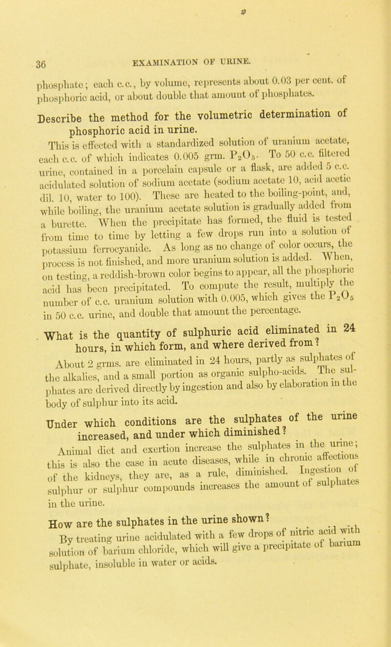 a 36 EXAMINATION OP URINE. phosphate; each c.c., by volume, represents about 0.03 per cent, of phosphoric acid, or about double that amount ot phosphates. Describe the method for the volumetric determination of phosphoric acid in urine. This is effected with a standardized solution of uranium acetate, each c.c. of which indicates 0.005 grm. P205. To 50 c.c. filtered urine, contained in a porcelain capsule or a flask, are added 5 c.c. acidulated solution of sodium acetate (sodium acetate 10, acid acetic dil. 10, water to 100). These are heated to the boiling-point, and, while boiling, the uranium acetate solution is gradually added from a burette. When the precipitate lias formed, the fluid is tested from time to time by letting a few drops run into a solution o potassium ferrocyanide. As long as no change of color occurs, the process is not finished, and more uranium solution is added. W hen, on testing, a reddish-brown color begins to appear, all the phosphoric acid has been precipitated. To compute the result, multiply the number of c.c. uranium solution with 0.005, which gives the 12{J5 in 50 c. c. urine, and double that amount the percentage. What is the quantity of sulphuric acid eliminated m 24 hours, in which form, and where derived from ? About 2 grins, are eliminated in 24 horns, partly as sulphates of the alkalies, and a small portion as organic sulpho-acids. lhe sul- phates are derived directly by ingestion and also by elaboration in the body of sulphur into its acid. Under which conditions are the sulphates of the urine increased, and under which diminished . Animal diet and exertion increase the sulphates in the urine; this is also the case in acute diseases, while in chronic affection 0f the kidneys, they eve, as a rule, dim,n,shed. Ij^on sulphur or sulphur compounds increases the amount of sulphates in the urine. How are the sulphates in the urine shown? . By treating urine acidulated with a few drops of nitric ^ wit solution of barium chloride, which will give a precipitate of banum sulphate, insoluble iu water or acids.