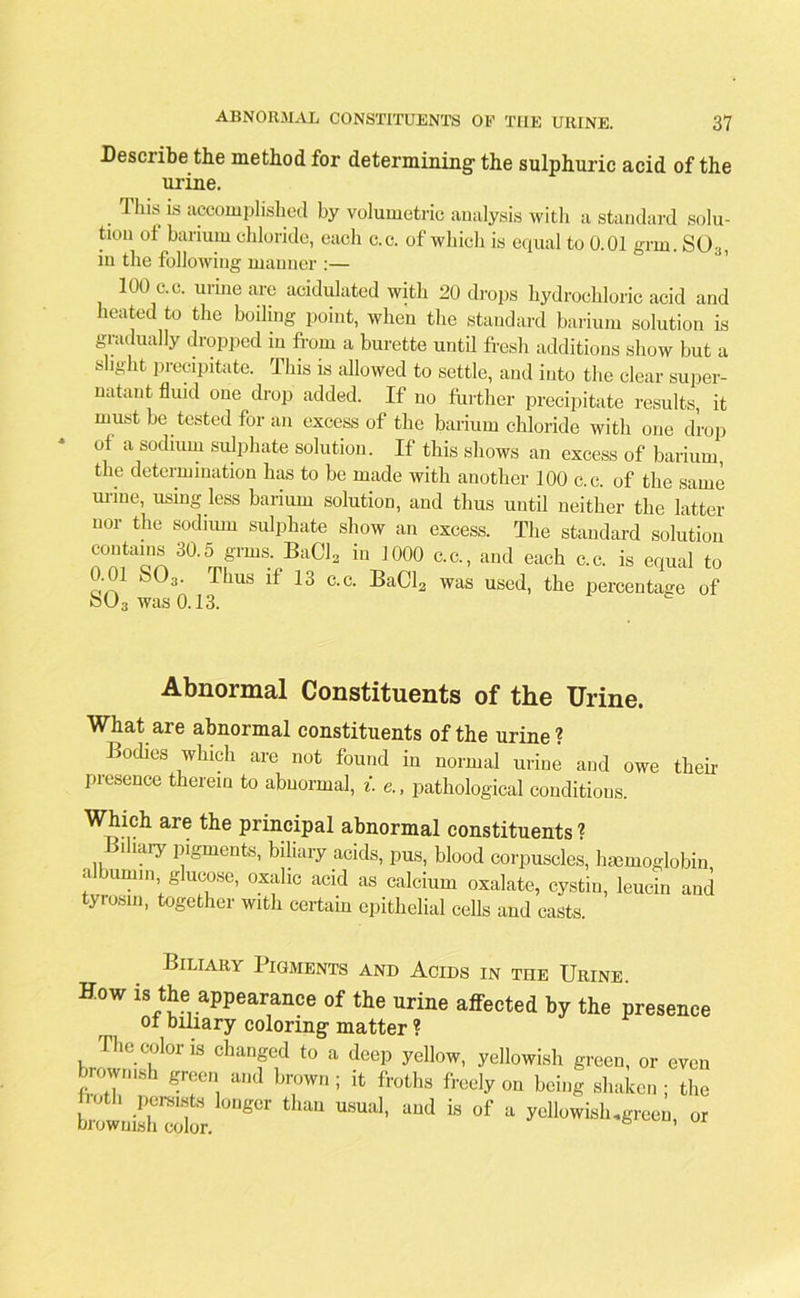 Describe the method for determining1 the sulphuric acid of the urine. Tins is accomplished by volumetric analysis with a standard solu- tion of barium chloride, each c.c. of which is equal to 0.01 grin. S03, in the following manner :— 100 c.c. urine are acidulated with 20 drops hydrochloric acid and heated to the boiling point, when the standard barium solution is gradually dropped in from a burette until fresh additions show but a slight precipitate. This is allowed to settle, and into the clear super- natant fluid one drop added. If no further precipitate results, it must he tested for an excess of the barium chloride with one drop of a sodium sulphate solution. If this shows an excess of barium, the determination has to be made with another 100 c.c. of the same urine, using less barium solution, and thus until neither the latter nor the sodium sulphate show an excess. The standard solution contains 30.5 grms BaCl2 in 1000 c.c., and each c.c. is equal to 0.01 S03. Thus if 13 c.c. BaCl2 was used, the percentage of o(J3 was 0.13. Abnormal Constituents of the Urine. What are abnormal constituents of the urine? Bodies which are not found in normal urine and owe their presence therein to abnormal, i. &, pathological conditions. Which are the principal abnormal constituents ? i iary pigments, biliary acids, pus, blood corpuscles, haemoglobin albumin, glucose, oxalic acid as calcium oxalate, cystin, leucin and tyrosin, together with certain epithelial cells and casts. Biliary Pigments and Acids in the Urine. How is the appearance of the urine affected by the presence ot biliary coloring- matter ? The color is changed to a deep yellow, yellowish green, or even brownish green and brown ; it froths freely on being shaken ; the ^ U“UUl' ad “ °f * ^tt.gree0, or