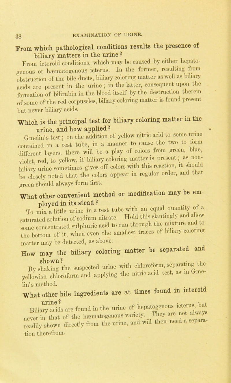 From which pathological conditions results the presence of biliary matters in the urine ? From icteroid conditions, which may be caused by either hepato- genous or hsomatogenous icterus. In the former, resulting from obstruction of the bile ducts, biliary coloring matter as well as biliary acids are present in the urine ; in the latter, consequent upon the formation of bilirubin in the blood itself by the destruction therein of some of the red corpuscles, biliary coloring matter is found present but never biliary acids. Which is the principal test for biliary coloring matter in the urine, and how applied ? * Gmelin’s test; on the addition of yellow nitric acid to some urine contained in a test tube, in a manner to cause the two to form different layers, there will be a play of colora from green, blue, violet red, to yellow, if biliary coloring matter is present; as non- biliary urine sometimes gives off colors with this reaction, it shou <. be closely noted that the colors appear in regular order, and that green should always form first. What other convenient method or modification may be em- ployed in its stead ? , . To mix a little urine in a test tube with an equal quantity of a saturated solution of sodium nitrate. Hold this slantingly and a ow some concentrated sulphuric acid to run through the mixture and to the bottom of it, when even the smallest traces of biliary coloiinD matter may be detected, as above. How may the biliary coloring matter be separated and shown ? i By shaking the suspected urine with chloroform, separating t le yellowish chloroform and applying the nitric acid test, as in Gme- lin’s method. What other bile ingredients are at times found in icteroid Bilian'Tdds are found in the urine of hepatogenous icterus, but never in^that of the hmmatogenous variety. They are not always readily shown directly from the urine, and will then need a separa- tion therefrom.