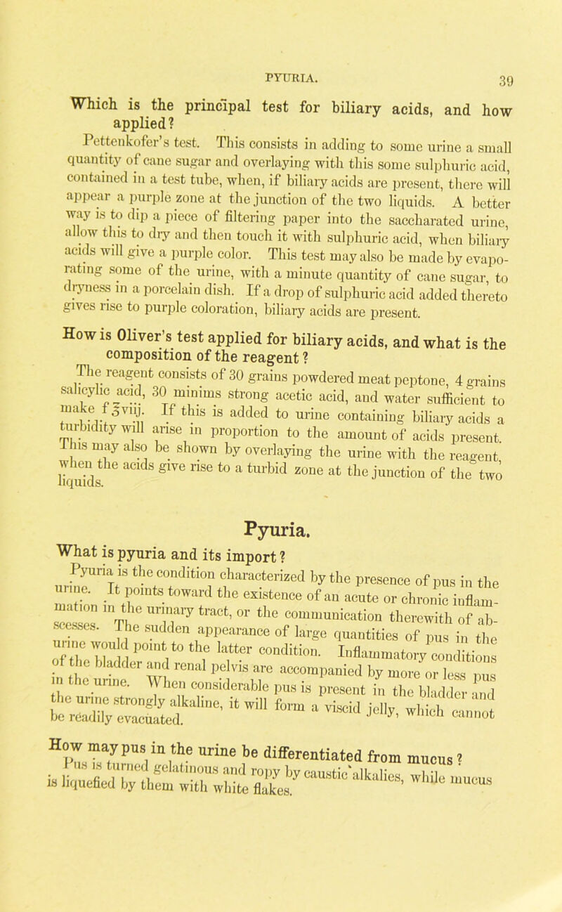 PYURIA. Which is the principal test for biliary acids, and how applied? Pettenkofer’s test. This consists in adding to some urine a small quantity of cane sugar and overlaying with this some sulphuric acid, contained in a test tube, when, if biliary acids are present, there will appear a purple zone at the junction of the two liquids. A better way is to dip a piece of filtering paper into the saccharated urine, allow this to dry and then touch it with sulphuric acid, when biliary acids will give a purple color. This test may also be made by evapo- rating some of the urine, with a minute quantity of cane sugar, to i lyness in a porcelain dish. If a drop of sulphuric acid added thereto gives rise to purple coloration, biliary acids are present. How is Oliver’s test applied for biliary acids, and what is the composition of the reag-ent ? V“'-“ u,ic give rise to a turbid liquids. zone at the junction of the two Pyuria. What is pyuria and its import ?