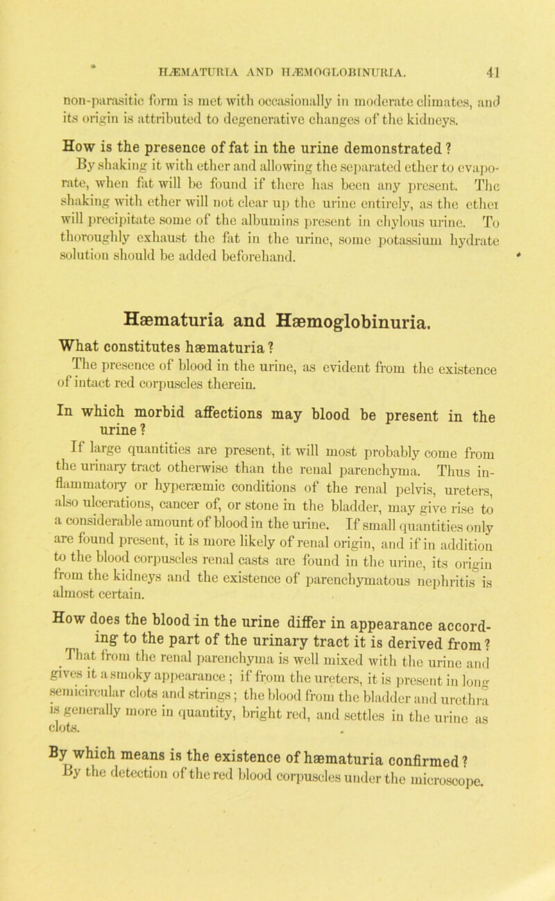 non-parasitio form is met with occasionally in moderate climates, and its origin is attributed to degenerative changes of the kidneys. How is the presence of fat in the urine demonstrated ? By shaking it with ether and allowing the separated ether to evapo- rate, when fat will be found if there has been any present. The shaking with ether will not clear up the urine entirely, as the ethei will precipitate some of the albumins present in chylous urine. To thoroughly exhaust the fat in the urine, some potassium hydrate solution should be added beforehand. Haematuria and Hemoglobinuria. What constitutes haematuria ? The presence of blood in the urine, as evident from the existence of intact red corpuscles therein. In which morbid affections may blood be present in the urine ? If large quantities are present, it will most probably come from the urinary tract otherwise than the renal parenchyma. Thus in- flammatory or hyperacmic conditions of the renal pelvis, ureters, also ulcerations, cancer of, or stone in the bladder, may give rise to a considerable amount of blood in the urine. If small quantities only are found present, it is more likely of renal origin, and if in addition to the blood corpuscles renal casts are found in the urine, its origin from the kidneys and the existence of parenchymatous nephritis is almost certain. How does the blood in the urine differ in appearance accord- ing' to the part of the urinary tract it is derived from ? .That fr0IU t,le renal parenchyma is well mixed with the urine and gives it a smoky appearance ; if from the ureters, it is present in Ion- semicircular clots and strings; the blood from the bladder and urethra is generally more in quantity, bright red, and settles in the urine as clots. By which means is the existence of haematuria confirmed? By the detection of the red blood corpuscles under the microscope.