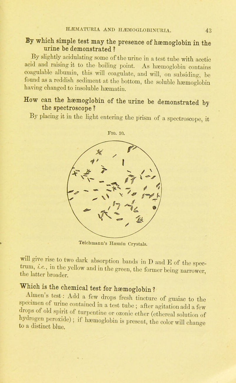 By which simple test may the presence of haemoglobin in the urine be demonstrated ? By slightly acidulating some of the urine in a test tube with acetic acid and raising it to the boiling point. As haemoglobin contains coagulable albumin, this will coagulate, and will, on subsiding, be found as a 1 eddish sediment at the bottom, the soluble haemoglobin having changed to insoluble haematin. How can the haemoglobin of the urine be demonstrated by the spectroscope ? By placing it in the light entering the prism of a spectroscope, it Fig. 10. will give rise to two dark absorption bauds in I) and E of the spec- trurn, i.e. u, the yellow and in the green, the former being narrower, the latter broader. Which is the chemical test for haemoglobin ? Almen’s test: Add a few drops fresh tincture of guaiac to the specimen of urine contained in a test tube ; after agitation add a few drops of old spirit of turpentine or ozonic ether (ethereal solution of iy< rogcn peroxide); if haemoglobin is present, the color will change to a distinct blue.