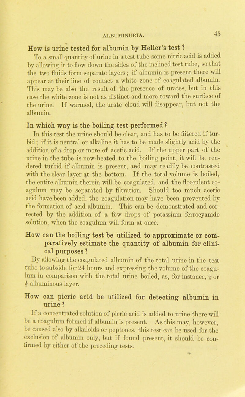 ALBUMINURIA. How is urine tested for albumin by Heller’s test ? To a small quantity of urine in a test tube some nitric acid is added by allowing it to flow down the sides of the inclined test tube, so that the two fluids form separate layers ; if albumin is present there will appear at their line of contact a white zone of coagulated albumin. This may be also the result of the presence of urates, but in this case the white zone is not as distinct and more toward the surface of the urine. If warmed, the urate cloud will disappear, but not the albumin. In which way is the boiling test performed ? In this test the urine should be clear, and has to be filtered if tur- bid ; if it is neutral or alkaline it has to be made slightly acid by the addition of a drop or more of acetic acid. If the upper part of the urine in the tube is now heated to the boiling point, it will be ren- dered turbid if albumin is present, and may readily be contrasted with the clear layer ^t the bottom. If the total volume is boiled, the entire albumin therein will be coagulated, and the flocculent co- agulum may be separated by filtration. Should too much acetic acid have been added, the coagulation may have been prevented by the formation of acid-albumin. This can be demonstrated and cor- rected by the addition of a few drops of potassium ferrocyanide solution, when the coagulum will form at once. How can the boiling test be utilized to approximate or com- paratively estimate the quantity of albumin for clini- cal purposes'? By allowing the coagulated albumin of the total mine in the test tube to subside for 24 hours and expressing the volume of the coagu- lum in comparison with the total urine boiled, as, for instance, i or $ albuminous layer. How can picric acid be utilized for detecting albumin in urine ? If a concentrated solution of picric acid is added to urine there will he a coagulum formed if albumin is present. As this may, however, be caused also by alkaloids or peptones, this test can be used for the exclusion of albumin ordy, but if found present, it should be con- firmed by either of the preceding tests.