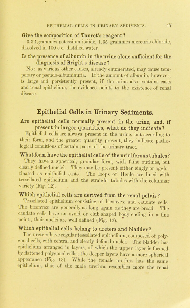 Give the composition of Tanret’s reagent 1 3.32 grammes potassium iodide, 1.35 grammes mercuric chloride, dissolved in 100 c.c. distilled water. Is the presence of albumin in the urine alone sufficient for the diagnosis of Bright’s disease ? No : as various other causes, already enumerated, may cause tem- porary or pseudo-albuminuria. If the amount of albumin, however, is large and persistently present, if the urine also contains casts and renal epithelium, the evidence points to the existence of renal disease. Epithelial Cells in Urinary Sediments. Are epithelial cells normally present in the urine, and, if present in larger quantities, what do they indicate ? Epithelial cells are always present in the urine, but according to their form, and the greater quantity present, they indicate patho- logical conditions of certain parts of the urinary tract. What form have the epithelial cells of the uriniferous tubules ? They have a spherical, granular form, with faint outlines, but clearly defined nuclei. They may be present either singly or agglu- tinated as epithelial casts. The loops of Henle are lined with tessellated epithelium, and the straight tubules with the columnar variety (Fig. 12). Which epithelial cells are derived from the renal pelvis ? Tessellated epithelium consisting of biconvex and caudate cells. The biconvex are generally as long again as they are broad. The caudate cells have an ovoid or club-shaped body ending in a fine point; then- nuclei are well defined (Fig. 12). * Which epithelial cells belong to ureters and bladder ? The ureters have regular tessellated epithelium, composed of polv- gonal cells, with central and clearly defined nuclei. The bladder has epithelium arranged in layers, of which the upper layer is formed by flattened polygonal cells ; the deeper layers have a more spherical appearance (Fig. 13). While the female urethra has the same epithelium, that of the male urethra resembles more the renai