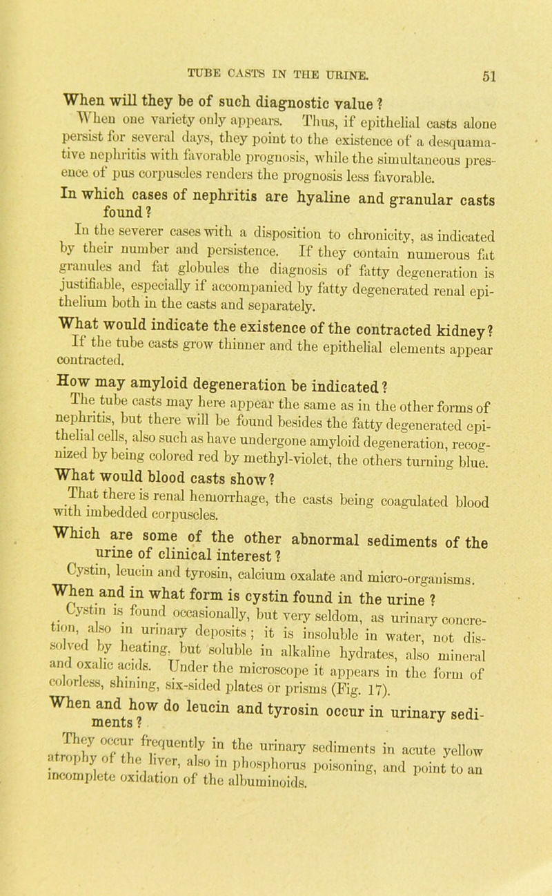 When will they be of such diagnostic value? When one variety only appears. Thus, if epithelial casts alone Persist for several days, they point to the existence of a desquama- tive nephritis with favorable prognosis, while the simultaneous pres- ence of pus corpuscles renders the prognosis less favorable. In which cases of nephritis are hyaline and granular casts found ? In the severer cases with a disposition to chronicity, as indicated by their number and persistence. If they contain numerous fat granules and flit globules the diagnosis of fatty degeneration is justifiable, especially it accompanied by fatty degenerated renal epi- thelium both in the casts and separately. What would indicate the existence of the contracted kidney? It the tube casts grow thinner and the epithelial elements appear contracted. How may amyloid degeneration be indicated ? The tube casts may here appear the same as in the other forms of nephntis but there will be found besides the fatty degenerated epi- thelial cells, also such as have undergone amyloid degeneration, recog- nized by being colored red by methyl-violet, the others turning blue. What would blood casts show? That there is renal hemorrhage, the casts being coagulated blood with imbedded corpuscles. Which are some of the other abnormal sediments of the urine of clinical interest ? Cystin, leucin and tyrosin, calcium oxalate and micro-organisms. When and in what form is cystin found in the urine ? Cystin is found occasionally, but veiy seldom, as urinary concre- tion, also in urinary deposits; it is insoluble in water, not dis- solved by heating but soluble in alkaline hydrates, also mineral and oxalic acids. Under the microscope it appears in the form of colorless, shining, six-sided plates or prisms (Fig. 17). Wheilmentsh?)W ^ l6UCin ^ tyrosin occur in urinary sedi- atJl'l v°?Ti fr,eqUeDt!y in the urinai7 sediments in acute yellow . ’’’ 'y ° t l0 IV0r> a'80 ln phosphorus poisoning, and point to an incomplete oxidation of the albuminoids.