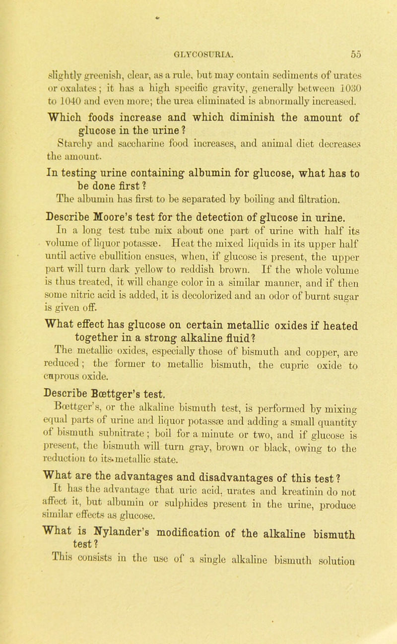 slightly greenish, clear, as a rale, but may contain sediments of urates or oxalates; it has a high specific gravity, generally between 1030 to 1040 and even more; the urea eliminated is abnormally increased. Which foods increase and which diminish the amount of glucose in the urine ? Starchy and saccharine food increases, and animal diet decreases the amount. In testing urine containing albumin for glucose, what has to be done first ? The albumin has first to be separated by boiling and filtration. Describe Moore’s test for the detection of glucose in urine. In a long test tube mix about one part of urine with half its volume of liquor potassae. Heat the mixed liquids in its upper half until active ebullition ensues, when, if glucose is present, the upper part will turn dark yellow to reddish brown. If the whole volume is thus treated, it will change color in a similar manner, and if then some nitric acid is added, it is decolorized and an odor of burnt sugar is given oif. What effect has glucose on certain metallic oxides if heated together in a strong alkaline fluid? The metallic oxides, especially those of bismuth and copper, are reduced; the former to metallic bismuth, the cupric oxide to cuprous oxide. Describe Bcettger’s test. Bcettger’s, or the alkaline bismuth test, is performed by mixing equal parts of urine and liquor potassae and adding a small quantity of bismuth subnitrate; boil for a minute or two, and if glucose is present, the bismuth will turn gray, brown or black, owing to the reduction to its* metallic state. What are the advantages and disadvantages of this test? It has the advantage that uric acid, urates and kreatinin do not affect it, but albumin or sulphides present in the urine, produce similar effects as glucose. What is Nylander’s modification of the alkaline bismuth test? This consists in the use ol a single alkaline bismuth solutiou