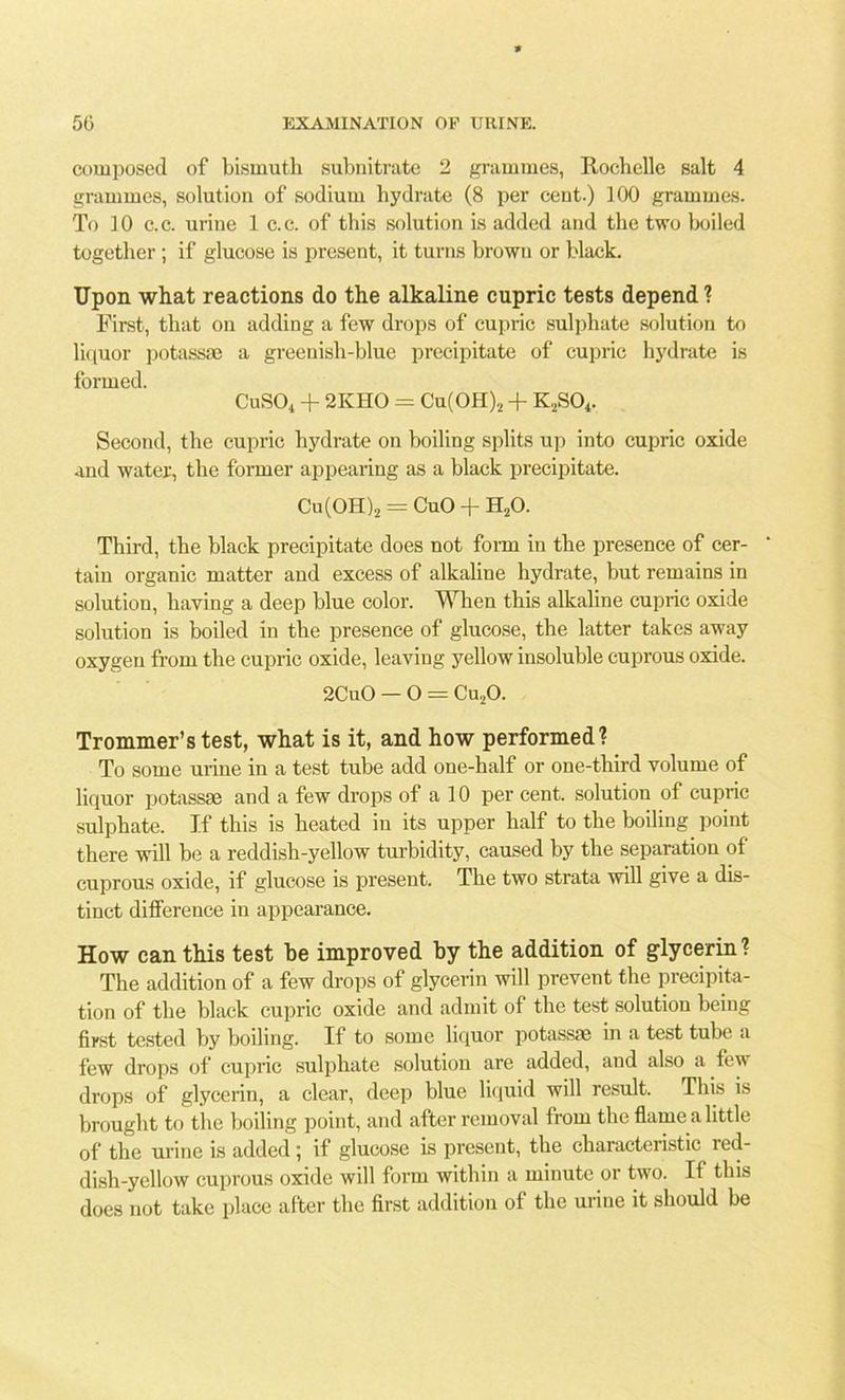 composed of bismuth subnitrate 2 grammes, Rochelle salt 4 grammes, solution of sodium hydrate (8 per cent.) 100 grammes. To 10 c.c. urine 1 c.c. of this solution is added and the two boiled together ; if glucose is present, it turns brown or black. Upon what reactions do the alkaline cupric tests depend ? First, that on adding a few drops of cupric sulphate solution to liquor potass* a greenish-blue precipitate of cupric hydrate is formed. CuS04 + 2KHO = Cu(OH)2 + K2S04. Second, the cupric hydrate on boiling splits up into cupric oxide and water, the former appearing as a black precipitate. Cu(OH)2 = CuO + H20. Third, the black precipitate does not form in the presence of cer- tain organic matter and excess of alkaline hydrate, hut remains in solution, having a deep blue color. When this alkaline cupric oxide solution is boiled in the presence of glucose, the latter takes away oxygen from the cupric oxide, leaving yellow insoluble cuprous oxide. 2CuO — O = Cu20. Trommer’stest, what is it, and how performed? To some urine in a test tube add one-half or one-third volume of liquor potass* and a few drops of a 10 per cent, solution of cupric sulphate. If this is heated in its upper half to the boiling point there will be a reddish-yellow turbidity, caused by the separation of cuprous oxide, if glucose is present. The two strata will give a dis- tinct difference in appearance. How can this test be improved by the addition of glycerin? The addition of a few drops of glycerin will prevent the precipita- tion of the black cupric oxide and admit of the test solution being first tested by boiling. If to some liquor potass* in a test tube a few drops of cupric sulphate solution are added, and also a few drops of glycerin, a clear, deep blue liquid will result. This is brought to the boiling point, and after removal from the flame a little of the urine is added ; if glucose is present, the characteristic red- dish-yellow cuprous oxide will form within a minute or two. If this does not take place after the first addition of the urine it should be