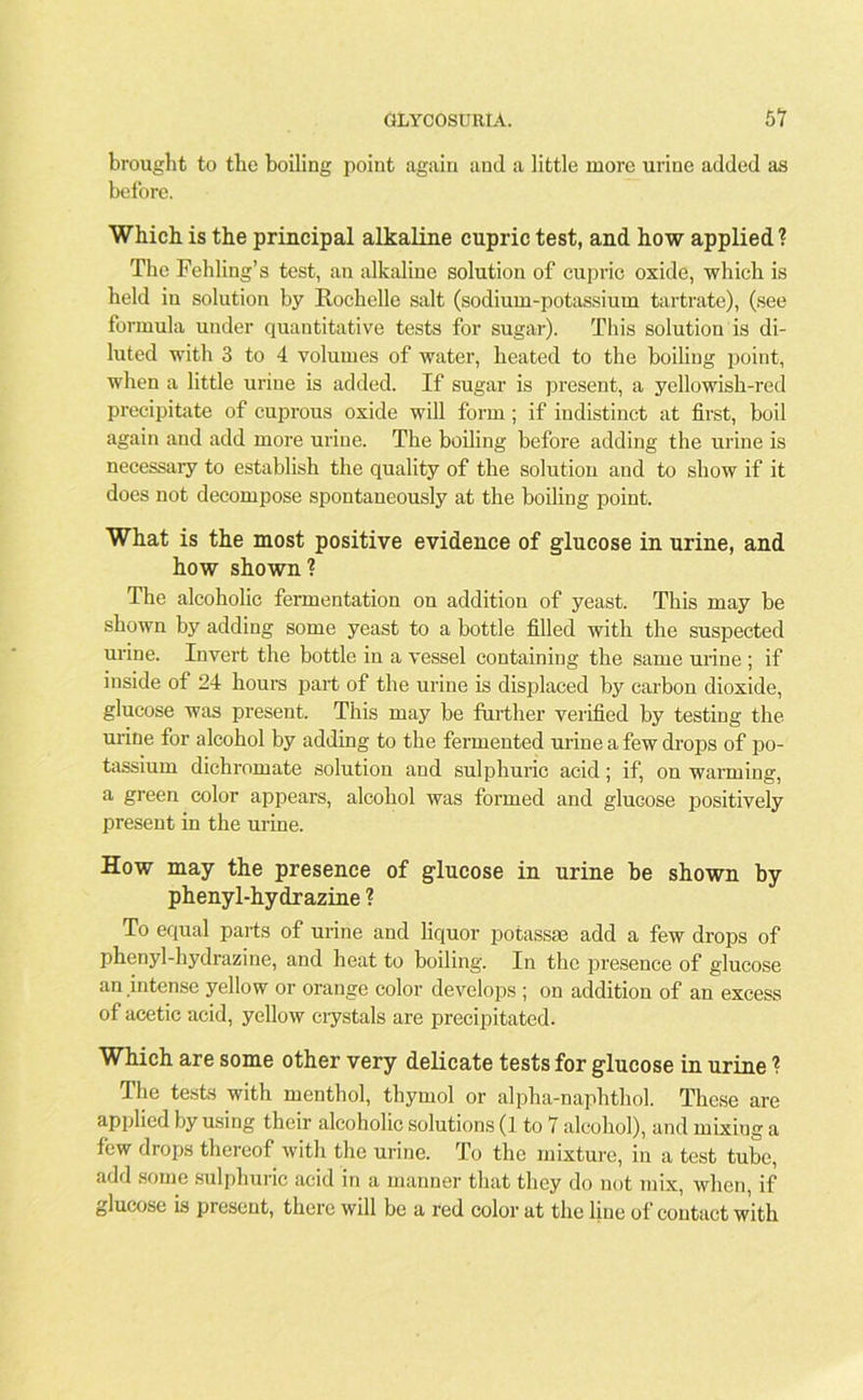 brought to the boiling point again and a little more urine added as before. Which is the principal alkaline cupric test, and how applied? The Fehling’s test, an alkaline solution of cupric oxide, which is held in solution by Rochelle salt (sodium-potassium tartrate), (see formula under quantitative tests for sugar). This solution is di- luted with 3 to 4 volumes of water, heated to the boiling point, when a little urine is added. If sugar is present, a yellowish-red precipitate of cuprous oxide will form ; if indistinct at first, boil again and add more urine. The boiling before adding the urine is necessary to establish the quality of the solution and to show if it does not decompose spontaneously at the boiling point. What is the most positive evidence of glucose in urine, and how shown? The alcoholic fermentation on addition of yeast. This may be shown by adding some yeast to a bottle filled with the suspected urine. Invert the bottle in a vessel containing the same urine ; if inside of 24 hours part of the urine is displaced by carbon dioxide, glucose was present. This may be further verified by testing the urine for alcohol by adding to the fermented urine a few drops of po- tassium dichromate solution and sulphuric acid; if, on wanning, a green color appears, alcohol was formed and glucose positively present in the urine. How may the presence of glucose in urine be shown by phenyl-hydrazine ? To equal parts of urine and liquor potassae add a few drops of phenyl-hydrazine, and heat to boiling. In the presence of glucose an intense yellow or orange color develops ; on addition of an excess of acetic acid, yellow crystals are precipitated. Which are some other very delicate tests for glucose in urine ? The tests with menthol, thymol or alpha-naphthol. These are applied by using their alcoholic solutions (1 to 7 alcohol), and mixing a few drops thereof with the urine. To the mixture, in a test tube, add some sulphuric acid in a manner that they do not mix, when, if glucose is present, there will be a red color at the line of contact with