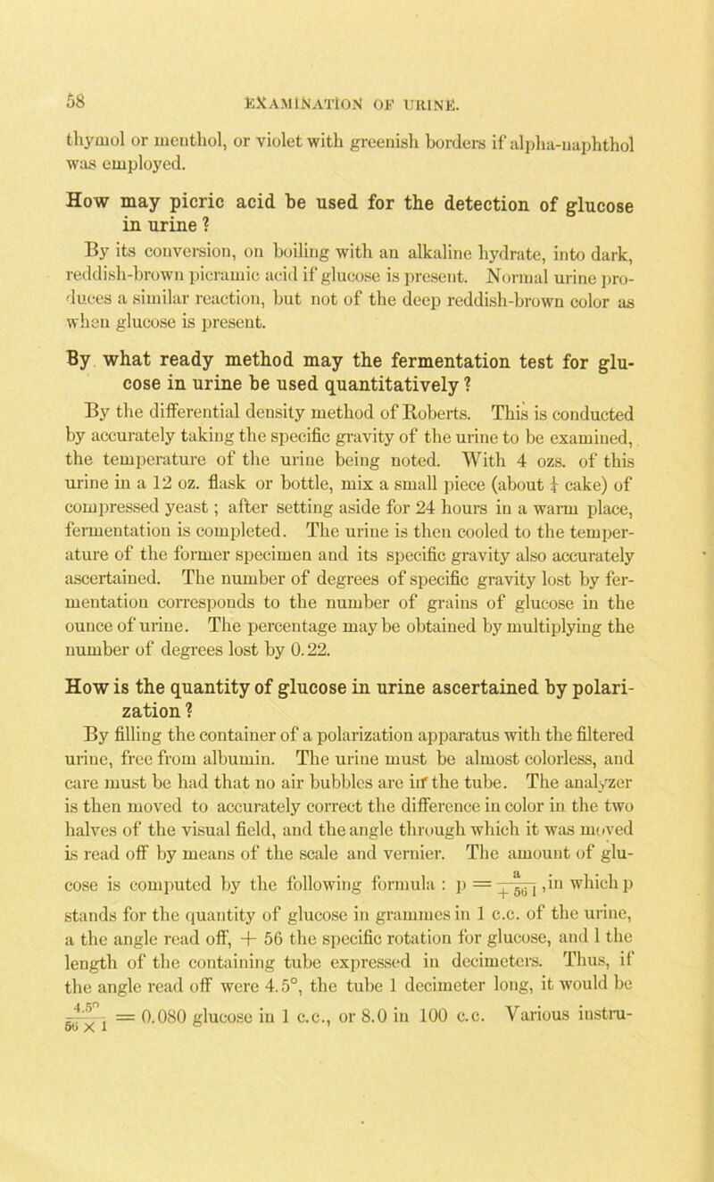 thymol or menthol, or violet with greenish borders if alpha-uaphthol was employed. How may picric acid be used for the detection of glucose in urine ? By its conversion, on boiling with an alkaline hydrate, into dark, reddish-brown picramic acid if glucose is present. Normal urine pro- duces a similar reaction, but not of the deep reddish-brown color as whan glucose is present. By what ready method may the fermentation test for glu- cose in urine be used quantitatively ? By the differential density method of Roberts. This is conducted by accurately taking the specific gravity of the urine to be examined, the temperature of the urine being noted. With 4 ozs. of this urine in a 12 oz. flask or bottle, mix a small piece (about | cake) of compressed yeast; after setting aside for 24 hours in a warm place, fermentation is completed. The urine is then cooled to the temper- ature of the former specimen and its specific gravity also accurately ascertained. The number of degrees of specific gravity lost by fer- mentation corresponds to the number of grains of glucose in the ounce of urine. The percentage may be obtained by multiplying the number of degrees lost by 0.22. How is the quantity of glucose in urine ascertained by polari- zation ? By filling the container of a polarization apparatus with the filtered urine, free from albumin. The urine must be almost colorless, and care must be had that no air bubbles are iif the tube. The analyzer is then moved to accurately correct the difference in color in the two halves of the visual field, and the angle through which it was moved is read off by means of the scale and vernier. The amount of glu- cose is computed by the following formula: p =, in which p stands for the quantity of glucose in grammes in 1 c.c. of the urine, a the angle read oft', + 56 the specific rotation for glucose, and 1 the length of the containing tube expressed in decimeters. Thus, it the angle read off were 4.5°, the tube 1 decimeter long, it would be gjr^~:[ = 0.080 glucose in 1 c.c., or 8.0 in 100 c.c. Various instru-