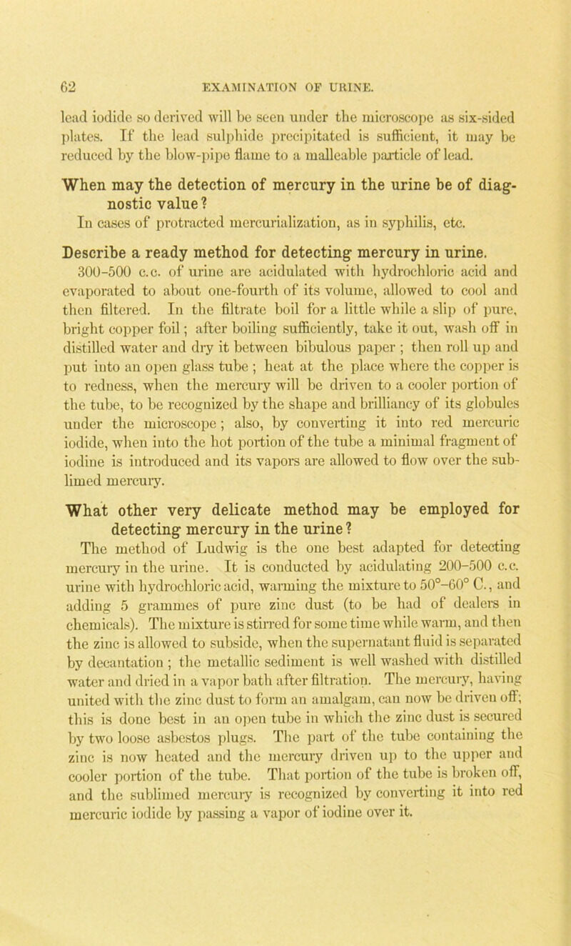 lead iodide so derived will be seen under the microscope as six-sided plates. If the lead sulphide precipitated is sufficient, it may be reduced by the blow-pipe flame to a malleable particle of lead. When may the detection of mercury in the urine be of diag- nostic value? In cases of protracted mercurialization, as in syphilis, etc. Describe a ready method for detecting mercury in urine. 300-500 c.c. of urine are acidulated with hydrochloric acid and evaporated to about one-fourth of its volume, allowed to cool and then filtered. In the filtrate boil for a little while a slip of pure, bright copper foil; after boiling sufficiently, take it out, wash off in distilled water and dry it between bibulous paper ; then roll up and put into an open glass tube ; heat at the place where the copper is to redness, when the mercury will be driven to a cooler portion of the tube, to be recognized by the shape and brilliancy of its globules under the microscope ; also, by converting it into red mercuric iodide, when into the hot portion of the tube a minimal fragment of iodine is introduced and its vapors are allowed to flow over the sub- limed mercury. What other very delicate method may be employed for detecting mercury in the urine ? The method of Ludwig is the one best adapted for detecting mercury in the urine. It is conducted by acidulating 200-500 c.c. urine with hydrochloric acid, warming the mixture to 50°-60° C., and adding 5 grammes of pure zinc dust (to be had of dealers in chemicals). The mixture is stirred for some time while warm, and then the zinc is allowed to subside, when the supernatant fluid is separated by decantation ; the metallic sediment is well washed with distilled water and dried in a vapor bath after filtration. The mercury, having united with the zinc dust to form an amalgam, can now be driven off; this is done best in an open tube in which the zinc dust is secured by two loose asbestos plugs. The part of the tube containing the zinc is now heated and the mercury driven up to the upper and cooler portion of the tube. That portion of the tube is broken off, and the sublimed mercury is recognized by converting it into red mercuric iodide by passing a vapor of iodine over it.