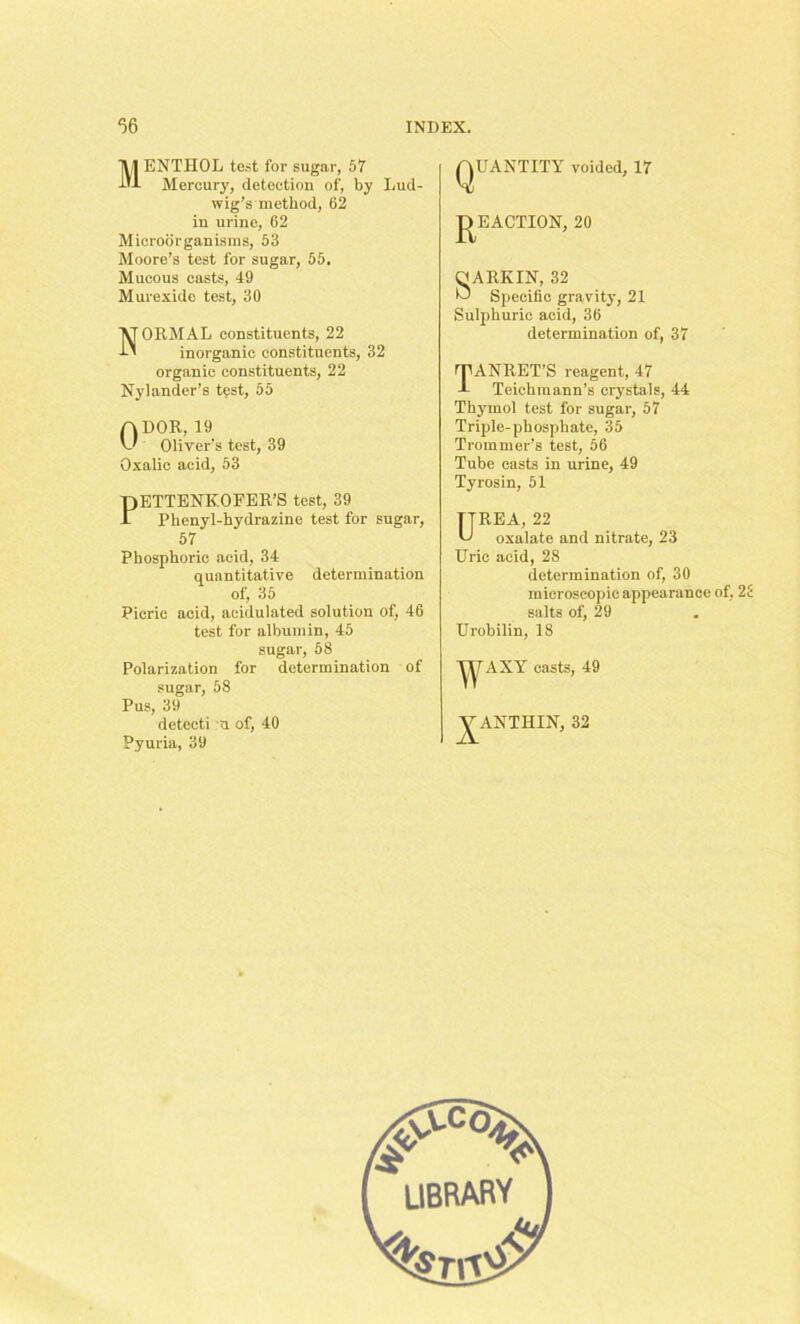 Menthol test for sugar, 57 Mercury, detection of, by Lud- wig’s method, 62 in urine, 62 Microorganisms, 53 Moore’s test for sugar, 55. Mucous casts, 49 Murexide test, 30 NORMAL constituents, 22 inorganic constituents, 32 organic constituents, 22 Nylander’s test, 55 ft DOR, 19 v' Oliver’s test, 39 Oxalic acid, 53 DETTENKOFER’S test, 39 £ Phenyl-hydrazine test for sugar, 57 Phosphoric acid, 34 quantitative determination of, 35 Picric acid, acidulated solution of, 46 test for albumin, 45 sugar, 58 Polarization for determination of sugar, 58 Pus, 39 detecti n of, 40 Pyuria, 39 QUANTITY voided, 17 P EACTION, 20 OARKIN, 32 ID Specific gravity, 21 Sulphuric acid, 36 determination of, 37 TANRET’S reagent, 47 Teichraann’s crystals, 44 Thymol test for sugar, 57 Triple-phosphate, 35 Trommer’s test, 56 Tube casts in urine, 49 Tyrosin, 51 TTREA, 22 U oxalate and nitrate, 23 Uric acid, 28 determination of, 30 microscopic appearance of, 25 salts of, 29 Urobilin, 18 ^AXY casts, 49 J^ANTHIN, 32