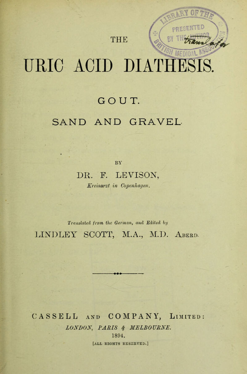 THE GOUT. SAND AND GRAVEL DR. F. LEVISON, Kreisarzt in Copenhagen. Translated from the German, and Edited by LINDLEY SCOTT, M.A., M.D. Aberd. CASSELL and COMPANY, Limited: LONDON, PARIS # MELBOURNE. 1894. [ALL rights reserved.]