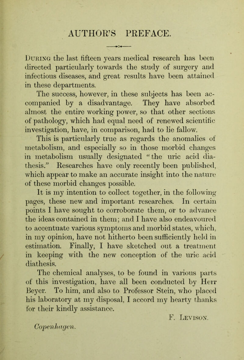 During the last fifteen years medical research has been directed particularly towards the study of surgery and infectious diseases, and great results have been attained in these departments. The success, however, in these subjects has been ac- companied by a disadvantage. They have absorbed almost the entire working power, so that other sections of pathology, which had equal need of renewed scientific investigation, have, in comparison, had to lie fallow. This is particularly true as regards the anomalies of metabolism, and especially so in those morbid changes in metabolism usually designated “the uric acid dia- thesis.” Researches have only recently been published, which appear to make an accurate insight into the nature of these morbid changes possible. It is my intention to collect together, in the following pages, these new and important researches. In certain points I have sought to corroborate them, or to advance the ideas contained in them; and I have also endeavoured to accentuate various symptoms and morbid states, which, in my opinion, have not hitherto been sufficiently held in estimation. Finally, I have sketched out a treatment in keeping with the new conception of the uric acid diathesis. The chemical analyses, to be found in various parts of this investigation, have all been conducted by Herr Beyer. To him, and also to Professor Stein, who placed his laboratory at my disposal, I accord my hearty thanks for their kindly assistance. Copenhagen. F. Lev Ison.