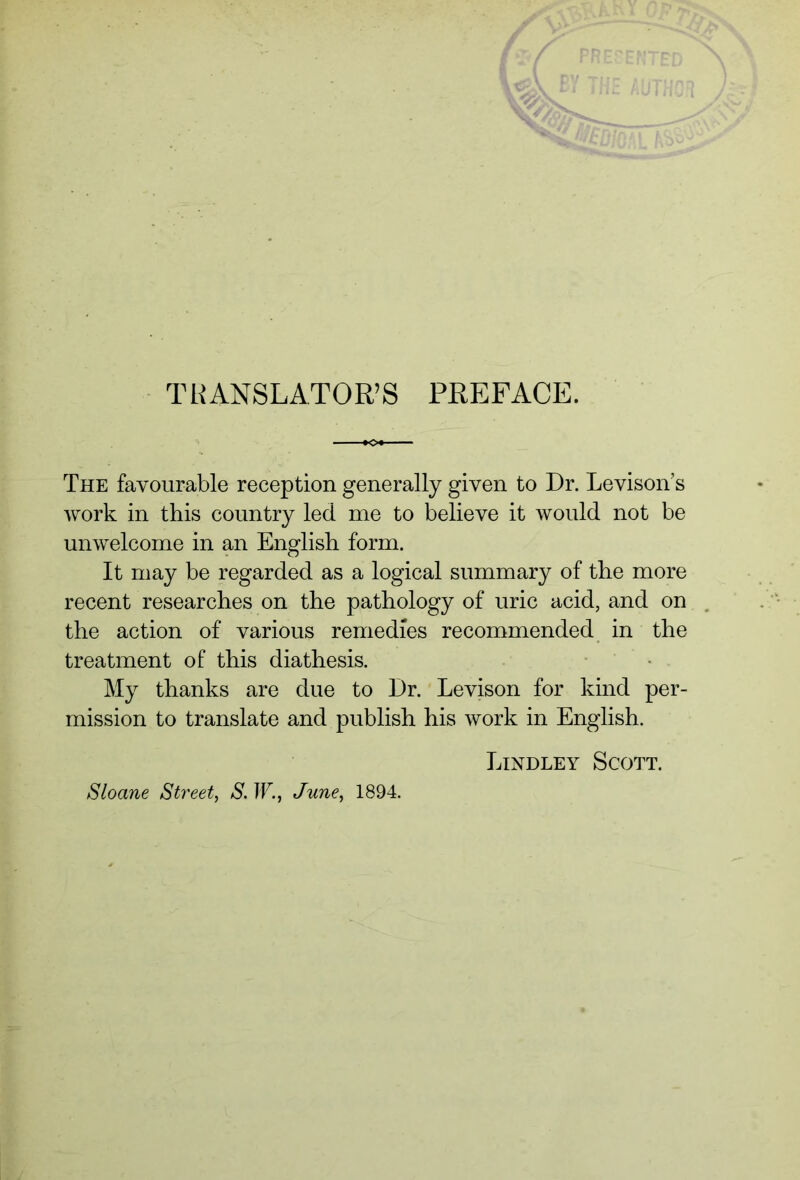 TRANSLATOR’S PREFACE. The favourable reception generally given to Dr. Levison’s work in this country led me to believe it would not be unwelcome in an English form. It may be regarded as a logical summary of the more recent researches on the pathology of uric acid, and on the action of various remedies recommended in the treatment of this diathesis. My thanks are due to Dr. Levison for kind per- mission to translate and publish his work in English. Lindley Scott. Sloane Street, S. W., June, 1894.