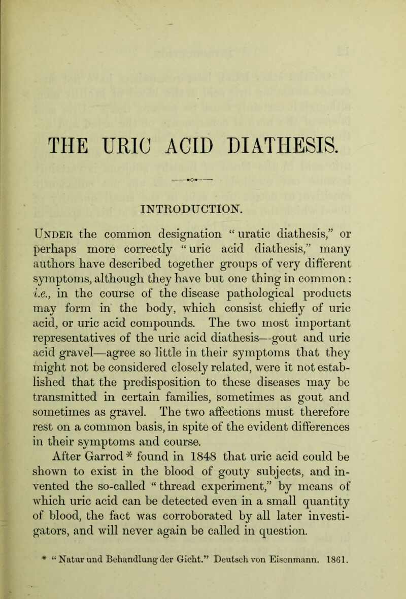 THE URIC ACID DIATHESIS. INTRODUCTION. Under the common designation “ uratic diathesis/5 or perhaps more correctly “ uric acid diathesis/5 many authors have described together groups of very different symptoms, although they have but one thing in common: i.e.y in the course of the disease pathological products may form in the body, which consist chiefly of uric acid, or uric acid compounds. The two most important representatives of the uric acid diathesis—gout and uric acid gravel—agree so little in their symptoms that they might not be considered closely related, were it not estab- lished that the predisposition to these diseases may be transmitted in certain families, sometimes as gout and sometimes as gravel. The two affections must therefore rest on a common basis, in spite of the evident differences in their symptoms and course. After Garrod* found in 1848 that uric acid could be shown to exist in the blood of gouty subjects, and in- vented the so-called “ thread experiment/5 by means of which uric acid can be detected even in a small quantity of blood, the fact was corroborated by all later investi- gators, and will never again be called in question. * “ Natur und Behandlung der Gicht.” Deutsch von Eisenmann. 1861.