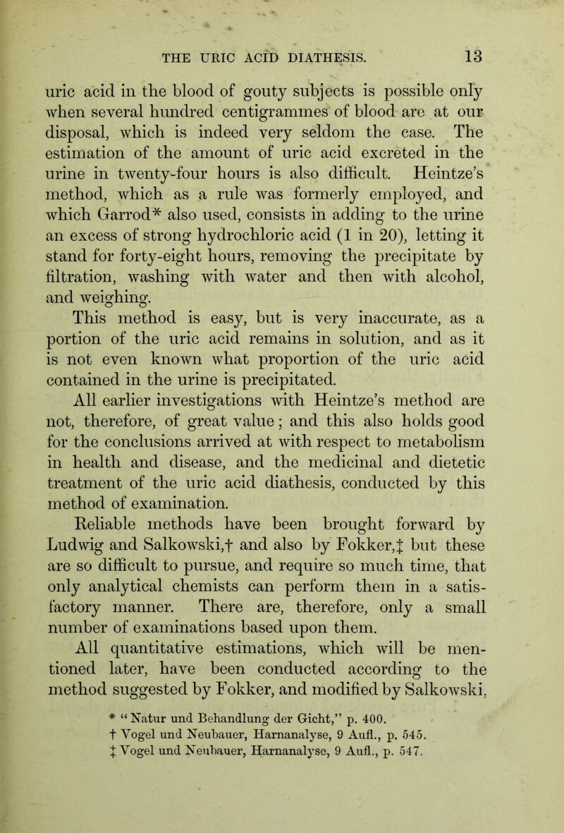 uric acid in the blood of gouty subjects is possible only when several hundred centigrammes of blood are at our disposal, which is indeed very seldom the case. The estimation of the amount of uric acid excreted in the urine in twenty-four hours is also difficult. Heintze’s method, which as a rule was formerly employed, and which Garrod* also used, consists in adding to the urine an excess of strong hydrochloric acid (1 in 20), letting it stand for forty-eight hours, removing the precipitate by filtration, washing with water and then with alcohol, and weighing. This method is easy, but is very inaccurate, as a portion of the uric acid remains in solution, and as it is not even known what proportion of the uric acid contained in the urine is precipitated. All earlier investigations with Heintze’s method are not, therefore, of great value; and this also holds good for the conclusions arrived at with respect to metabolism in health and disease, and the medicinal and dietetic treatment of the uric acid diathesis, conducted by this method of examination. Reliable methods have been brought forward by Ludwig and Salkowski,f and also by Fokker,J but these are so difficult to pursue, and require so much time, that only analytical chemists can perform them in a satis- factory manner. There are, therefore, only a small number of examinations based upon them. All quantitative estimations, which will be men- tioned later, have been conducted according to the method suggested by Fokker, and modified by Salkowski, * “Natur und Behandlung der Gicht,” p. 400. t Vogel und Neubauer, Harnanalyse, 9 Aufl., p. 545. X Vogel und Neuhauer, Harnanalyse, 9 Aufl., p. 547.