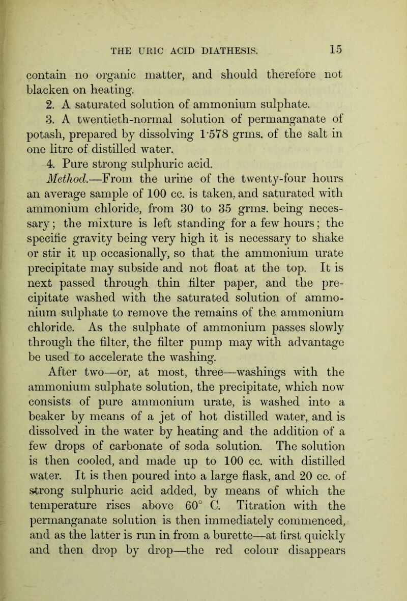 contain no organic matter, and should therefore not blacken on heating. 2. A saturated solution of ammonium sulphate. 3. A twentieth-normal solution of permanganate of potash, prepared by dissolving 1*578 grms. of the salt in one litre of distilled water. 4. Pure strong sulphuric acid. Method.—From the urine of the twenty-four hours an average sample of 100 cc. is taken, and saturated with ammonium chloride, from 30 to 35 grms. being neces- sary ; the mixture is left standing for a few hours; the specific gravity being very high it is necessary to shake or stir it up occasionally, so that the ammonium urate precipitate may subside and not float at the top. It is next passed through thin filter paper, and the pre- cipitate washed with the saturated solution of ammo- nium sulphate to remove the remains of the ammonium chloride. As the sulphate of ammonium passes slowly through the filter, the filter pump may with advantage be used to accelerate the washing. After two—or, at most, three—washings with the ammonium sulphate solution, the precipitate, which now consists of pure ammonium urate, is washed into a beaker by means of a jet of hot distilled water, and is dissolved in the water by heating and the addition of a few drops of carbonate of soda solution. The solution is then cooled, and made up to 100 cc. with distilled water. It is then poured into a large flask, and 20 cc. of strong sulphuric acid added, by means of which the temperature rises above 60° C. Titration with the permanganate solution is then immediately commenced, and as the latter is run in from a burette—at first quickly and then drop by drop—the red colour disappears