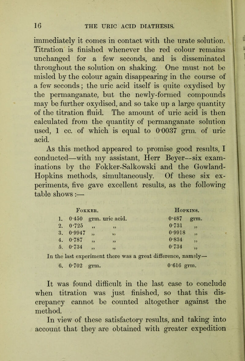 immediately it comes in contact with the urate solution. Titration is finished whenever the red colour remains unchanged for a few seconds, and is disseminated throughout the solution on shaking. One must not be misled by the colour again disappearing in the course of a few seconds; the uric acid itself is quite oxydised by the permanganate, but the newly-formed compounds may be further oxydised, and so take up a large quantity of the titration fluid. The amount of uric acid is then calculated from the quantity of permanganate solution used, 1 cc. of which is equal to 0 0037 grin, of uric acid. As this method appeared to promise good results, I conducted—with my assistant, Herr Beyer—six exam- inations by the Fokker-Salkowski and the Gowland- Hopkins methods, simultaneously. Of these six ex- periments, five gave excellent results, as the following table shows :— Fokker. Hopkins. 1. 0-450 grm. uric acid. 0-487 grm. 2. 0-725 0-731 3. 0-9947 0-9918 „ 4. 0-787 0-834 „ 5. 0-734 >5 0-734 In the last experiment there was a great difference, namely— 6. 0*702 grm. 0 616 grm. It was found difficult in the last case to conclude when titration was just finished, so that this dis- crepancy cannot be counted altogether against the method. In view of these satisfactory results, and taking into account that they are obtained with greater expedition
