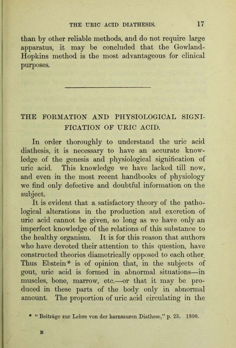 than by other reliable methods, and do not require large apparatus, it may be concluded that the Gowland- Hopkins method is the most advantageous for clinical purposes. THE FORMATION AND PHYSIOLOGICAL SIGNI- FICATION OF URIC ACID. In order thoroughly to understand the uric acid diathesis, it is necessary to have an accurate know- ledge of the genesis and physiological signification of uric acid. This knowledge we have lacked till now, and even in the most recent handbooks of physiology we find only defective and doubtful information on the subject. It is evident that a satisfactory theory of the patho- logical alterations in the production and excretion of uric acid cannot be given, so long as we have only an imperfect knowledge of the relations of this substance to the healthy organism. It is for this reason that authors who have devoted their attention to this question, have constructed theories diametrically opposed to each other Thus Ebstein* is of opinion that, in the subjects of gout, uric acid is formed in abnormal situations—in muscles, bone, marrow, etc.—or that it may be pro- duced in these parts of the body only in abnormal amount. The proportion of uric acid circulating in the * “ Beiträge zur Lehre von der harnsauren Diathese,” p. 23. 1890. B